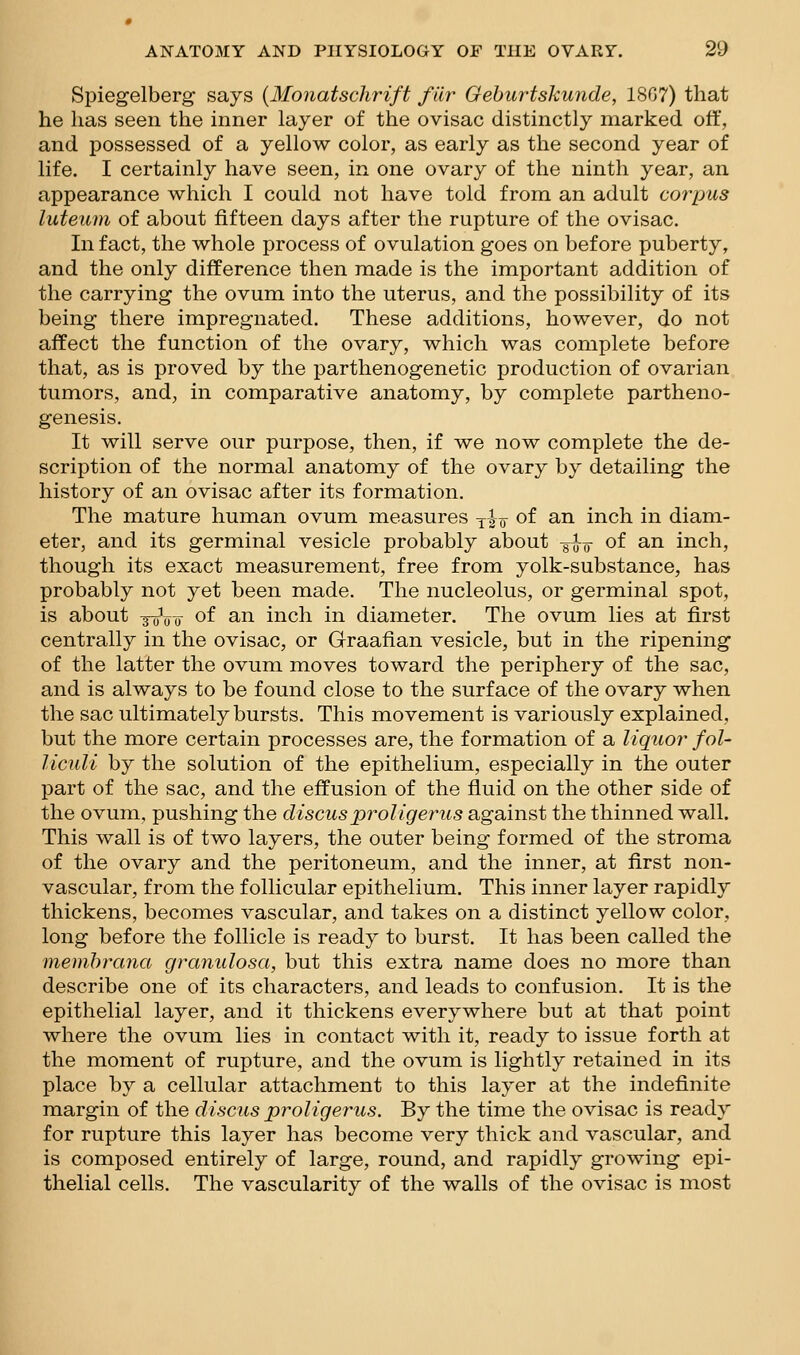 Spiegelberg says {Monatschrift fiir Geburtskunde, 18G7) that he has seen the inner layer of the ovisac distinctly marked off, and possessed of a yellow color, as early as the second year of life. I certainly have seen, in one ovary of the ninth year, an appearance which I could not have told from an adult corpus luteum of about fifteen days after the rupture of the ovisac. In fact, the whole process of ovulation goes on before puberty, and the only difference then made is the important addition of the carrying the ovum into the uterus, and the possibility of its being there impregnated. These additions, however, do not affect the function of the ovary, which was complete before that, as is proved by the parthenogenetic production of ovarian tumors, and, in comparative anatomy, by complete partheno- genesis. It will serve our purpose, then, if we now complete the de- scription of the normal anatomy of the ovary by detailing the history of an ovisac after its formation. The mature human ovum measures yio of a-n inch in diam- eter, and its germinal vesicle probably about -^^ of an inch, though its exact measurement, free from yolk-substance, has probably not yet been made. The nucleolus, or germinal spot, is about yoVt of ^-n inch in diameter. The ovum lies at first centrally in the ovisac, or Graafian vesicle, but in the ripening of the latter the ovum moves toward the periphery of the sac, and is always to be found close to the surface of the ovary when the sac ultimately bursts. This movement is variously explained, but the more certain processes are, the formation of a liquor fol- liculi by the solution of the epithelium, especially in the outer part of the sac, and the effusion of the fluid on the other side of the ovum, pushing the discusproUgerus against the thinned wall. This wall is of two layers, the outer being formed of the stroma of the ovary and the peritoneum, and the inner, at first non- vascular, from the follicular epithelium. This inner layer rapidly thickens, becomes vascular, and takes on a distinct yellow color, long before the follicle is ready to burst. It has been called the memhrana granulosa, but this extra name does no more than describe one of its characters, and leads to confusion. It is the epithelial layer, and it thickens everywhere but at that point where the ovum lies in contact with it, ready to issue forth at the moment of rupture, and the ovum is lightly retained in its place by a cellular attachment to this layer at the indefinite margin of the discus proUgerus. By the time the ovisac is ready for rupture this layer has become very thick and vascular, and is composed entirely of large, round, and rapidly growing epi- thelial cells. The vascularity of the walls of the ovisac is most