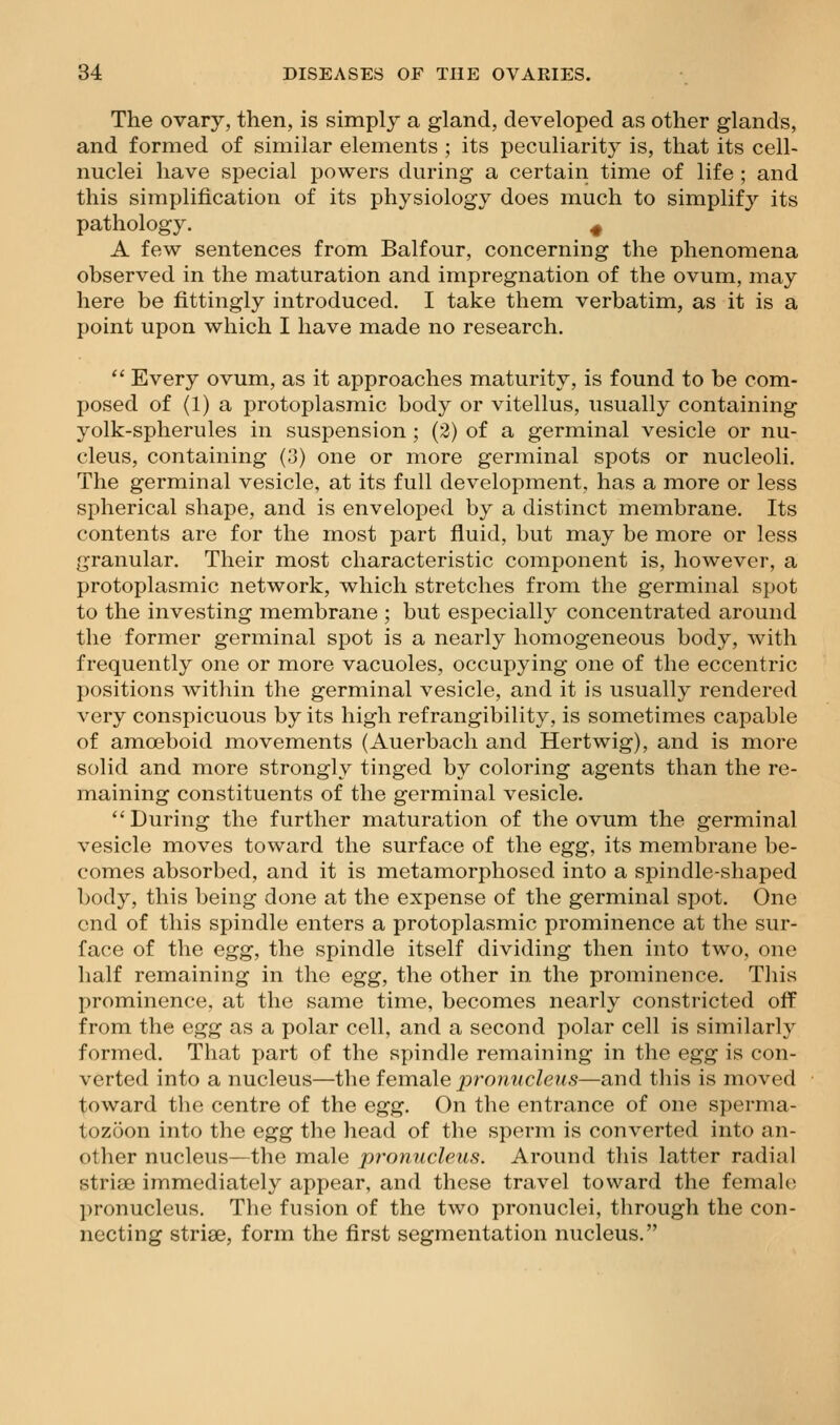 The ovary, then, is simply a gland, developed as other glands, and formed of similar elements ; its peculiarity is, that its cell- nuclei have special powers during a certain time of life ; and this simplification of its physiology does much to simplify its pathology. ^ A few sentences from Balfour, concerning the phenomena observed in the maturation and impregnation of the ovum, may here be fittingly introduced. I take them verbatim, as it is a point upon which I have made no research. *' Every ovum, as it approaches maturity, is found to be com- posed of (1) a protoplasmic body or vitellus, usually containing yolk-spherules in suspension ; (2) of a germinal vesicle or nu- cleus, containing (3) one or more germinal spots or nucleoli. The germinal vesicle, at its full development, has a more or less spherical shape, and is enveloped by a distinct membrane. Its contents are for the most part fluid, but may be more or less granular. Their most characteristic component is, however, a protoplasmic network, which stretches from the germinal spot to the investing membrane ; but especially concentrated around the former germinal spot is a nearly homogeneous body, with frequently one or more vacuoles, occupying one of the eccentric positions within the germinal vesicle, and it is usually rendered very conspicuous by its high refrangibility, is sometimes capable of amoeboid movements (Auerbach and Hertwig), and is more solid and more strongly tinged by coloring agents than the re- maining constituents of the germinal vesicle. During the further maturation of the ovum the germinal vesicle moves toward the surface of the egg, its membrane be- comes absorbed, and it is metamorphosed into a spindle-shaped body, this being done at the expense of the germinal spot. One end of this spindle enters a protoplasmic prominence at the sur- face of the egg, the spindle itself dividing then into two, one half remaining in the egg, the other in the prominence. This prominence, at the same time, becomes nearly constricted off from the egg as a polar cell, and a second polar cell is similarly formed. That part of the spindle remaining in the egg is con- verted into a nucleus—the female pronucleus—and this is moved toward the centre of the egg. On the entrance of one sperma- tozoon into the egg the head of the sperm is converted into an- other nucleus—the male pronucleus. Around this latter radial striae immediately appear, and these travel toward the female pronucleus. The fusion of the two pronuclei, through the con- necting striae, form the first segmentation nucleus.