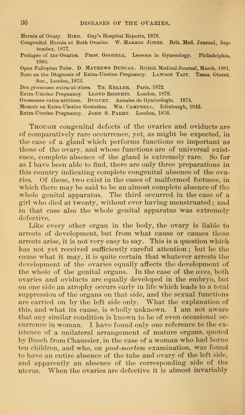 Hernia of Ovary. Bird. Guy's Hospital Reports, 1878. Congenital Hernia ot Both Ovaries. W. Makeig Jones. Brit. Med. Journal, Sep- tember, 1877. Prolapse of the Ovaries. PnoP. Goodell. Lessons in Gynecology. Philadelphia, 1880. Open Fallopian Tube. D. Mathews Duncan. British Medical Journal, March, 1881. Note on the Diagnosis of Extra-Uterine Pregnancy. Lawson Tait. Trans. Obstet. Soc., London, 1873. Des grossesses extra-ut^rines. Tii. Keller. Paris, 1872. Extra-Uterine Pregnancy. Lloyd Roberts. London, 1878. Grossesses extra-uterines. Ditguet. Annalea de Gynecologic. 1874. Memoir on Extra-Uterine Gestation. Wm. Campbell. Edinburgh, 1843. Extra-Uterine Pregnancy. John S. Parry. London, 1876. Though congenital defects of the ovaries and oviducts are of comparatively rare occurrence, yet, as might be expected, in the case of a gland which performs functions so important as those of the ovary, and whose functions are of universal exist- ence, complete absence of the gland is extremely rare. So far as I have been able to find, there are only three preparations in this country indicating complete congenital absence of the ova- ries. Of these, two exist in the cases of malformed foetuses, in which there may be said to be an almost complete absence of the wliole genital apparatus. The third occurred in the case of a girl who died at twenty, without ever having menstruated; and in that case also the whole genital apparatus was extremely defective. Like every other organ in the body, the ovary is liable to arrests of development, but from what cause or causes these arrests arise, it is not very easy to say. This is a question which has not yet received sufficiently careful attention ; but be the cause what it may, it is quite certain that whatever arrests the development of the ovaries equally affects the development of the whole of the genital organs. In the case of the aves, both ovaries and oviducts are equally developed in the embryo, but on one side an atrophy occurs early in life which leads to a total suppression of the organs on that side, and the sexual functions are carried on by the left side only. What the explanation of this, and what its cause, is wholly unknown. I am not aware that any similar condition is known to be of even occasional oc- currence in woman. I have found only one reference to the ex- istence of a unilateral arrangement of mature organs, quoted by Busch from Chaussier, in the case of a woman who had borne ten children, and who, on post-mortem examination, was found to have an entire absence of the tube and ovary of the left side, and apparently an absence of the corresponding side of the uterus. When the ovaries are defective it is almost invariably