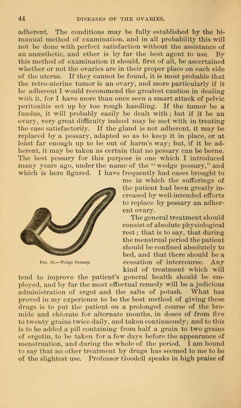 adherent. The conditions may be fully established by the bi- manual method of examination, and in all probability this will not be done with perfect satisfaction without the assistance of an anaesthetic, and ether is by far the best agent to use. By this method of examination it should, first of all, be ascertained whether or not the ovaries are in their proper place on each side of the uterus. If they cannot be found, it is most probable that the retro-uterine tumor is an ovary, and more particularly if it be adherent I would recommend the greatest caution in dealing with it, for I have more than once seen a smart attack of pelvic peritonitis set up by too rough handling. If the tumor be a fundus, it will probably easily be dealt with ; but if it be an ovary, very great difficulty indeed may be met with in treating the case satisfactorily. If the gland is not adherent, it may be replaced by a pessary, adapted so as to keep it in place, or at least far enough up to be out of harm's way; but, if it be ad- herent, it may be taken as certain that no pessary can be borne. The best pessary for this purpose is one which I introduced many years ago, under the name of the wedge pessary, and which is here figured. I have frequently had cases brought to me in which the sufferings of the patient had been greatly in- creased by well-intended efforts to replace by pessary an adher- ent ovary. The general treatment should consist of absolute physiological rest; that is to say, that during the menstrual period the patient should be confined absolutely to bed, and that there should be a Fig. i8.-w«ige Pessai-y. ccssatiou of intercoursc. Any kind of treatment which will tend to improve the patient's general health should be em- ployed, and by far the most effectual remedy will be a judicious administration of ergot and the salts of potash. What has proved in my experience to be the best method of giving these drugs is to put the patient on a prolonged course of the bro- mide and chlorate for alternate months, in doses of from five to twenty grains twice daily, and taken continuously; and to this is to be added a pill containing from half a grain to two grains of ergotin, to be taken for a few days before the appearance of menstruation, and during the whole of the period. I am bound to say that no other treatment by drugs has seemed to me to be of the slightest use. Professor Goodell speaks in high praise of