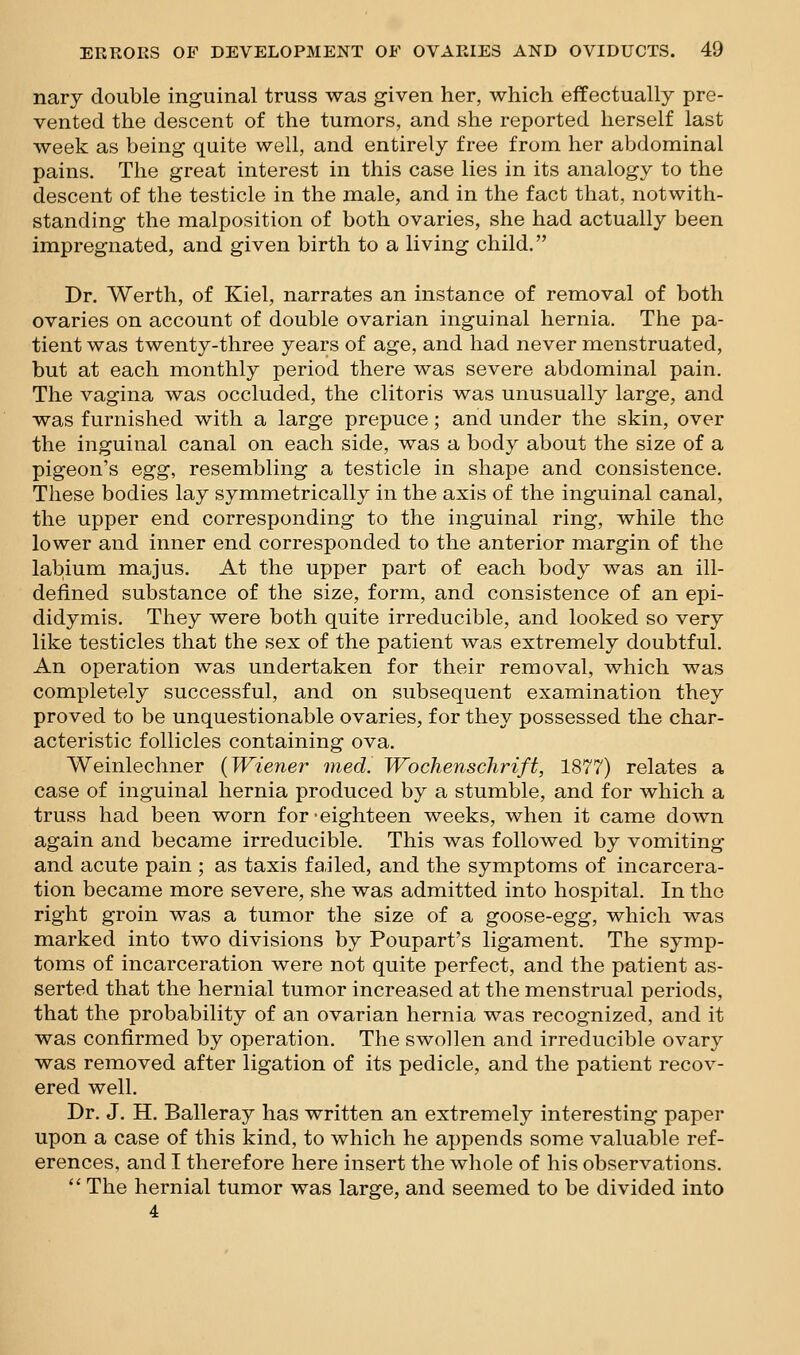 nary double inguinal truss was given her, which effectually pre- vented the descent of the tumors, and she reported herself last week as being quite well, and entirely free from her abdominal pains. The great interest in this case lies in its analogy to the descent of the testicle in the male, and in the fact that, notwith- standing the malposition of both ovaries, she had actually been impregnated, and given birth to a living child. Dr. Werth, of Kiel, narrates an instance of removal of both ovaries on account of double ovarian inguinal hernia. The pa- tient was twenty-three years of age, and had never menstruated, but at each monthly period there was severe abdominal pain. The vagina was occluded, the clitoris was unusually large, and was furnished with a large prepuce; and under the skin, over the inguinal canal on each side, was a body about the size of a pigeon's egg, resembling a testicle in shape and consistence. These bodies lay symmetrically in the axis of the inguinal canal, the upper end corresponding to the inguinal ring, while the lower and inner end corresponded to the anterior margin of the labium majus. At the upper part of each body was an ill- defined substance of the size, form, and consistence of an epi- didymis. They were both quite irreducible, and looked so very like testicles that the sex of the patient was extremely doubtful. An operation was undertaken for their removal, which was completely successful, and on subsequent examination they proved to be unquestionable ovaries, for they possessed the char- acteristic follicles containing ova. Weinlechner {Wiener med. Wochenschrift, 1877) relates a case of inguinal hernia produced by a stumble, and for which a truss had been worn for-eighteen weeks, when it came down again and became irreducible. This was followed by vomiting and acute pain ; as taxis failed, and the symptoms of incarcera- tion became more severe, she was admitted into hospital. In the right groin was a tumor the size of a goose-egg, which was marked into two divisions by Poupart's ligament. The symp- toms of incarceration were not quite perfect, and the patient as- serted that the hernial tumor increased at the menstrual periods, that the probability of an ovarian hernia was recognized, and it was confirmed by operation. The swollen and irreducible ovary was removed after ligation of its pedicle, and the patient recov- ered well. Dr. J. H. Balleray has written an extremely interesting paper upon a case of this kind, to which he appends some valuable ref- erences, and I therefore here insert the whole of his observations.  The hernial tumor was large, and seemed to be divided into 4