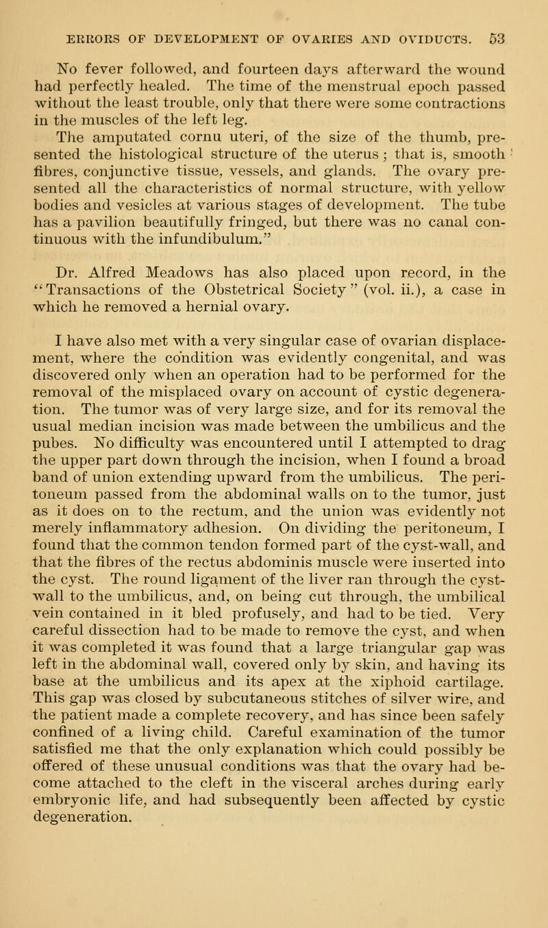 No fever followed, and fourteen days afterward the wound had perfectly healed. The time of the menstrual epoch passed without the least trouble, only that there were some contractions in the muscles of the left leg. The amputated cornu uteri, of the size of the thumb, pre- sented the histological structure of the uterus ; tliat is, smooth fibres, conjunctive tissue, vessels, and glands. The ovary pre- sented all the characteristics of normal structure, with yellow bodies and vesicles at various stages of development. The tube has a pavilion beautifully fringed, but there was no canal con- tinuous with the infundibulum, Dr. Alfred Meadows has also placed upon record, in the Transactions of the Obstetrical Society (vol. ii.), a case in which he removed a hernial ovary. I have also met with a very singular case of ovarian displace- ment, where the condition was evidently congenital, and was discovered only when an operation had to be performed for the removal of the misplaced ovary on account of cystic degenera- tion. The tumor was of very large size, and for its removal the usual median incision was made between the umbilicus and the pubes. No difficulty was encountered until I attempted to drag the upper part down through the incision, when I found a broad band of union extending upward from the umbilicus. The peri- toneum passed from the abdominal walls on to the tumor, just as it does on to the rectum, and the union was evidently not merely inflammatory adhesion. On dividing the peritoneum, I found that the common tendon formed part of the cyst-wall, and that the fibres of the rectus abdominis muscle were inserted into the cyst. The round ligament of the liver ran through the cyst- wall to the umbilicus, and, on being cut through, the umbilical vein contained in it bled profusely, and had to be tied. Very careful dissection had to be made to remove the cyst, and when it was completed it was found that a large triangular gap was left in the abdominal wall, covered only by skin, and having its base at the umbilicus and its apex at the xiphoid cartilage. This gap was closed by subcutaneous stitches of silver wire, and the patient made a complete recovery, and has since been safely confined of a living child. Careful examination of the tumor satisfied me that the only explanation which could possibly be offered of these unusual conditions was that the ovary had be- come attached to the cleft in the visceral arches during early embryonic life, and had subsequently been affected by cystic degeneration.