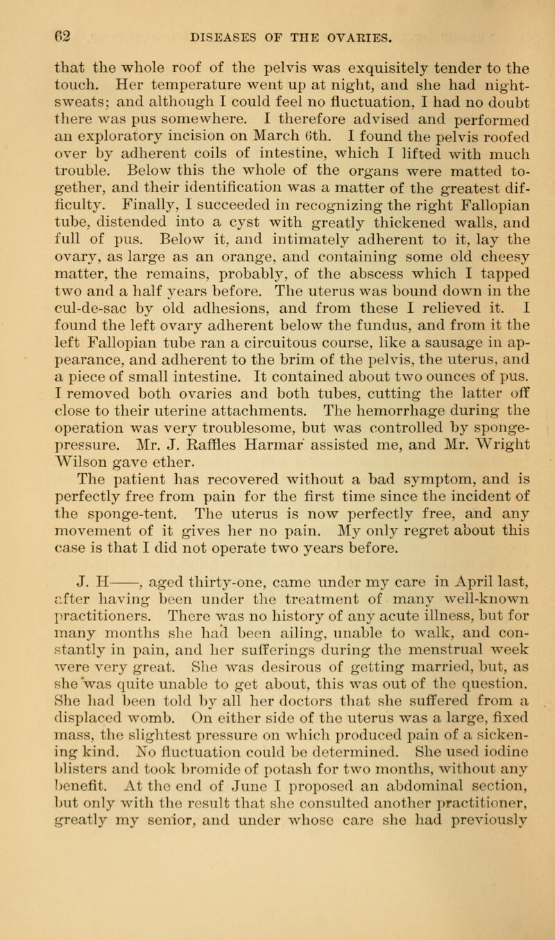 that the whole roof of the pelvis was exquisitely tender to the touch. Her temperature went up at night, and she had night- sweats: and although I could feel no fluctuation, I had no doubt there was pus somewhere. I therefore advised and performed an exploratory incision on March Gth. I found the pelvis roofed over by adherent coils of intestine, which I lifted with much trouble. Below this the whole of the organs were matted to- gether, and their identification was a matter of the greatest dif- ficulty. Finally, I succeeded in recognizing the right Fallopian tube, distended into a cyst with greatly thickened walls, and full of pus. Below it, and intimately adherent to it, lay the ovary, as large as an orange, and containing some old cheesy matter, the remains, probably, of the abscess which I tapped two and a half years before. The uterus was bound down in the cul-de-sac by old adhesions, and from these I relieved it. I found the left ovary adherent below the fundus, and from it the left Fallopian tube ran a circuitous course, like a sausage in ap- pearance, and adherent to the brim of the pelvis, the uterus, and a piece of small intestine. It contained about two ounces of pus. I removed both ovaries and both tubes, cutting the latter off close to their uterine attachments. The hemorrhage during the operation was very troublesome, but w-as controlled by sponge- pressure. Mr. J. Raffles Harmar assisted me, and Mr. Wright Wilson gave ether. The patient has recovered without a bad symptom, and is perfectly free from pain for the first time since the incident of the sponge-tent. The uterus is now perfectly free, and any movement of it gives her no pain. My only regret about this case is that I did not operate two years before. J. H , aged thirty-one, came under my care in April last, nfter having been under the treatment of many well-known practitioners. There was no history of any acute illness, but for many months she hacl been ailing, unable to walk, and con- stantly in pain, and her sufferings during the menstrual week were very great. Slie was desirous of getting married, but, as she was quite unable to get about, this was out of the question. She had been told by all her doctors that she suffered from a displaced womb. On either side of the uterus was a large, fixed mass, the slightest pressure on which produced pain of a sicken- ing kind. No fluctuation could bo determined. She used iodine blisters and took bromide of potash for two months, without any benefit. At the end of June I proposed an abdominal section, but only with the result that she consulted another practitioner, greatly my senior, and under whose care she had previously