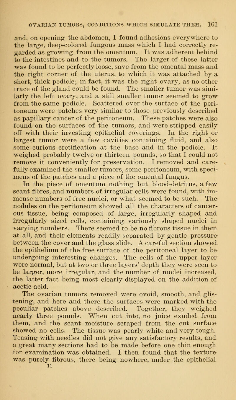 and, on opening the abdomen, I found adhesions everywhere to the large, deep-colored fungous mass which I had correctly re- garded as growing from the omentum. It was adherent behind to the intestines and to the tumors. The larger of these latter was found to be perfectly loose, save from the omental mass and the right corner of the uterus, to which it was attached by a short, thick pedicle; in fact, it was the right ovary, as no other trace of the gland could be found. The smaller tumor was simi- larly the left ovary, and a still smaller tumor seemed to grow from the same pedicle. Scattered over the surface of the peri- toneum were patches very similar to those previously described as papillary cancer of the peritoneum. These patches were also found on the surfaces of the tumors, and were stripped easily off with their investing epithelial coverings. In the right or largest tumor were a few cavities containing fluid, and also some curious cretification at the base and in the pedicle. It weighed probably twelve or thirteen pounds, so that I could not remove it conveniently for preservation. I removed and care- fully examined the smaller tumors, some peritoneum, with speci- mens of the patches and a piece of the omental fungus. In the piece of omentum nothing but blood-detritus, a few scant fibres, and numbers of irregular cells were found, with im- mense numbers of free nuclei, or what seemed to be such. The nodules on the peritoneum showed all the characters of cancer- ous tissue, being composed of large, irregularly shaped and irregularly sized cells, containing variously shaped nuclei in varying numbers. There seemed to be no fibrous tissue in them. at all, and their elements readily separated by gentle pressure between the cover and the glass slide. A careful section showed the epithelium of the free surface of the peritoneal layer to be undergoing interesting changes. The cells of the upper layer were normal, but at two or three layers' depth they were seen to be larger, more irregular, and the number of nuclei increased, the latter fact being most clearly displayed on the addition of acetic acid. The ovarian tumors removed were ovoid, sinooth, and glis- tening, and here and there the surfaces were marked with the peculiar patches above described. Together, they weighed nearly three pounds. When cut into, no juice exuded from them, and the scant moisture scraped from the cut surface showed no cells. The tissue was pearly white and very tough. Teasing with needles did not give any satisfactory results, and a great many sections had to be made before one thin enough for examination was obtained. I then found that the texture was purely fibrous, there being nowhere, under the epithelial