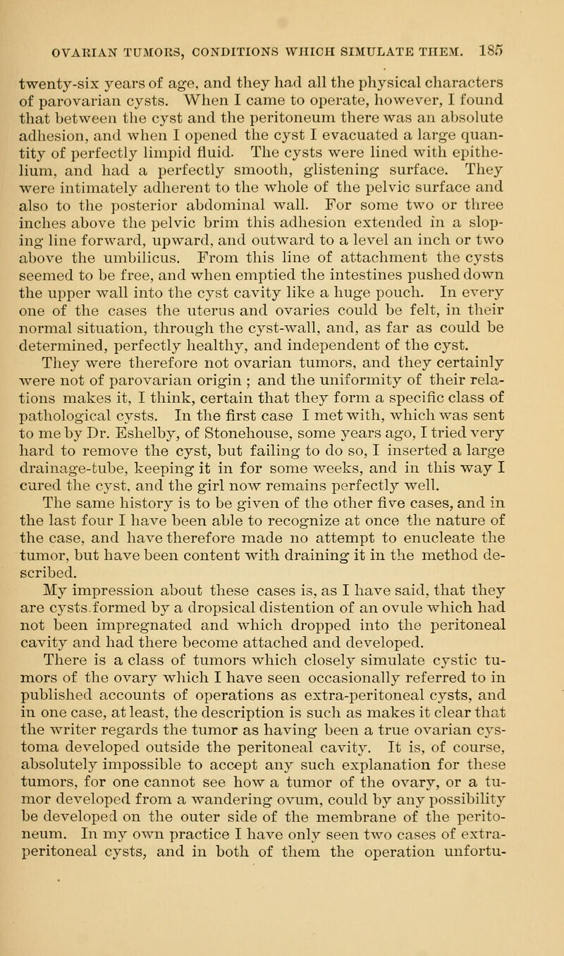twenty-six years of age, and they had all the physical characters of parovarian cysts. When I came to operate, however, I found that between the cyst and the peritoneum there was an absolute adhesion, and when I opened the cyst I evacuated a large quan- tity of perfectly limpid fluid. The cysts were lined with epithe- lium, and had a perfectly smooth, glistening surface. They were intimately adherent to the whole of the pelvic surface and also to the posterior abdominal wall. For some two or three inches above the pelvic brim this adhesion extended in a slop- ing line forward, upward, and outward to a level an inch or two above the umbilicus. From this line of attachment the cysts seemed to be free, and when emptied the intestines pushed down the upper wall into the cyst cavity like a huge pouch. In every one of the cases the uterus and ovaries could be felt, in their normal situation, through the cyst-wall, and, as far as could be determined, perfectly healthy, and independent of the cyst. They were therefore not ovarian tumors, and they certainly were not of parovarian origin ; and the uniformity of their rela- tions makes it, I think, certain that they form a specific class of pathological cysts. In the first case I met with, which was sent to me by Dr. Eshelby, of Stonehouse, some years ago, I tried very hard to remove the cyst, but failing to do so, I inserted a large drainage-tube, keeping it in for some weeks, and in this way I cured the cyst, and the girl now remains perfectly well. The same history is to be given of the other five cases, and in the last four I have been able to recognize at once the nature of the case, and have therefore made no attempt to enucleate the tumor, but have been content with draining it in the method de- scribed. My impression about these cases is, as I have said, that they are cysts.formed by a dropsical distention of an ovule which had not been impregnated and which dropped into the peritoneal cavity and had there become attached and developed. There is a class of tumors which closely simulate cystic tu- mors of the ovary which I have seen occasionally referred to in published accounts of operations as extra-peritoneal cysts, and in one case, at least, the description is such as makes it clear that the writer regards the tumor as having been a true ovarian cys- toma developed outside the peritoneal cavity. It is, of course, absolutely impossible to accept any such explanation for these tumors, for one cannot see how a tumor of the ovary, or a tu- mor developed from a wandering ovum, could by any possibility be developed on the outer side of the membrane of the perito- neum. In my own practice I have only seen two cases of extra- peritoneal cysts, and in both of them the operation unfortu-