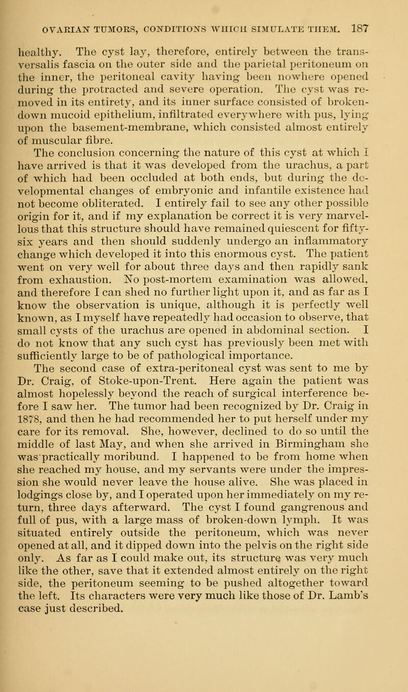 healthy. The cyst lay, therefore, entirely between the trans- versalis fascia on the outer side and the parietal peritoneum on the inner, the peritoneal cavity having been nowhere opened during the protracted and severe operation. The cyst was re- moved in its entirety, and its inner surface consisted of broken- down mucoid epithelium, infiltrated everywhere with pus, lying upon the basement-membrane, which consisted almost entirely of muscular fibre. The conclusion concerning the nature of this cyst at which I have arrived is that it was developed from the urachus, a part of which had been occluded at both ends, but during the de- velopmental changes of embryonic and infantile existence had not become obliterated. I entirely fail to see any other possible origin for it, and if my explanation be correct it is very marvel- lous that this structure should have remained quiescent for fifty- six years and then should suddenly undergo an inflammatory change which developed it into this enormous cyst. The patient went on very well for about three days and then rapidly sank from exhaustion. Eo post-mortem examination was allowed, and therefore I can shed no further light upon it, and as far as I know the observation is unique, although it is perfectly well known, as I myself have repeatedly had occasion to observe, that small cysts of the urachus are opened in abdominal section. I do not know that any such cyst has previously been met with sufficiently large to be of pathological importance. The second case of extra-peritoneal cyst was sent to me by Dr. Craig, of Stoke-upon-Trent. Here again the patient was almost hopelessly beyond the reach of surgical interference be- fore I saw her. The tumor had been recognized by Dr. Craig in 1878, and then he had recommended her to put herself under my care for its removal. She, however, declined to do so until the middle of last May, and when she arrived in Birmingham she waspractically moribund. I happened to be from home when she reached my house, and my servants were under the impres- sion she would never leave the house alive. She was placed in lodgings close by, and I operated upon her immediately on my re- turn, three days afterward. The cyst I found gangrenous and full of pus, with a large mass of broken-down lymph. It was situated entirely outside the peritoneum, which Avas never opened at all, and it dipped down into the pelvis on the right side only. As far as I could make out, its structurQ was very much like the other, save that it extended almost entirely on the right side, the peritoneum seeming to be pushed altogether toward the left. Its characters were very m.uch like those of Dr. Lamb's case just described.