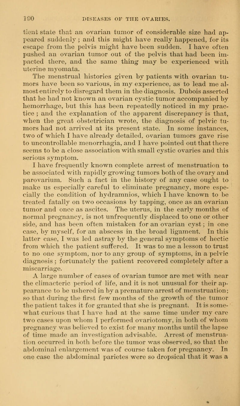 tient state that an ovarian tumor of considerable size had ap- peared suddenly ; and this might ha^^e really happened, for its escape from the pelvis might have been sudden, I have often pushed an ovarian tumor out of the pelvis that had been im- Ijacted there, and the same thing may be experienced with uterine myomata. The menstrual histories given by patients with ovarian tu- mors have been so various, in my experience; as to lead me al- most entirely to disregard them in the diagnosis. Dubois asserted that he had not known an ovarian cystic tumor accompanied by hemorrhage, but this has been repeatedly noticed in my prac- tice ; and the explanation of the apparent discrepancy is that, when the great obstetrician wrote, the diagnosis of pelvic tu- mors had not arrived at its present state. In some instances, two of which I have already detailed, ovarian tumors gave rise to uncontrollable menorrhagia, and I have pointed out that there seems to be a close association with small cystic ovaries and this serious symptom. I have frequently known complete arrest of menstruation to be associated with rapidly growing tumors both of the ovary and parovarium. Such a fact in the history of any case ought to make us especially careful to eliminate pregnancy, more espe- cially the condition of hydramnios, which I have known to be treated fatally on two occasions by tapping, once as an ovarian tumor and once as ascites. The uterus, in the early months of normal pregnancy, is not unfrequently displaced to one or other side, and has been often mistaken for an ovarian cyst; in one case, by myself, for an abscess in the broad ligament. In this latter case, I was led astray by the general symptoms of hectic from which the patient suffered. It was to me a lesson to trust to no one symptom, nor to any group of symptoms, in a pelvic diagnosis ; fortunately the patient recovered completely after a miscarriage. A large number of cases of ovarian tumor are met with near the climacteric period of life, and it is not unusual for their ap- pearance to be ushered in by a premature arrest of menstruation: so that during the first few months of the growth of the tumor the patient takes it for granted that she is pregnant. It is some- what curious tliat I have had at the same time under my care two cases upon whom I performed ovariotom3^ in both of whom pregnancy was believed to exist for many months until the lapse of time made an investigation advisable. Arrest of menstrua- tion occurred in ])oth before tlie tumor was observed, so that the abdominal enlargement was of course taken for pregnancy. In one case the abdominal parietes were so dropsical that it was a