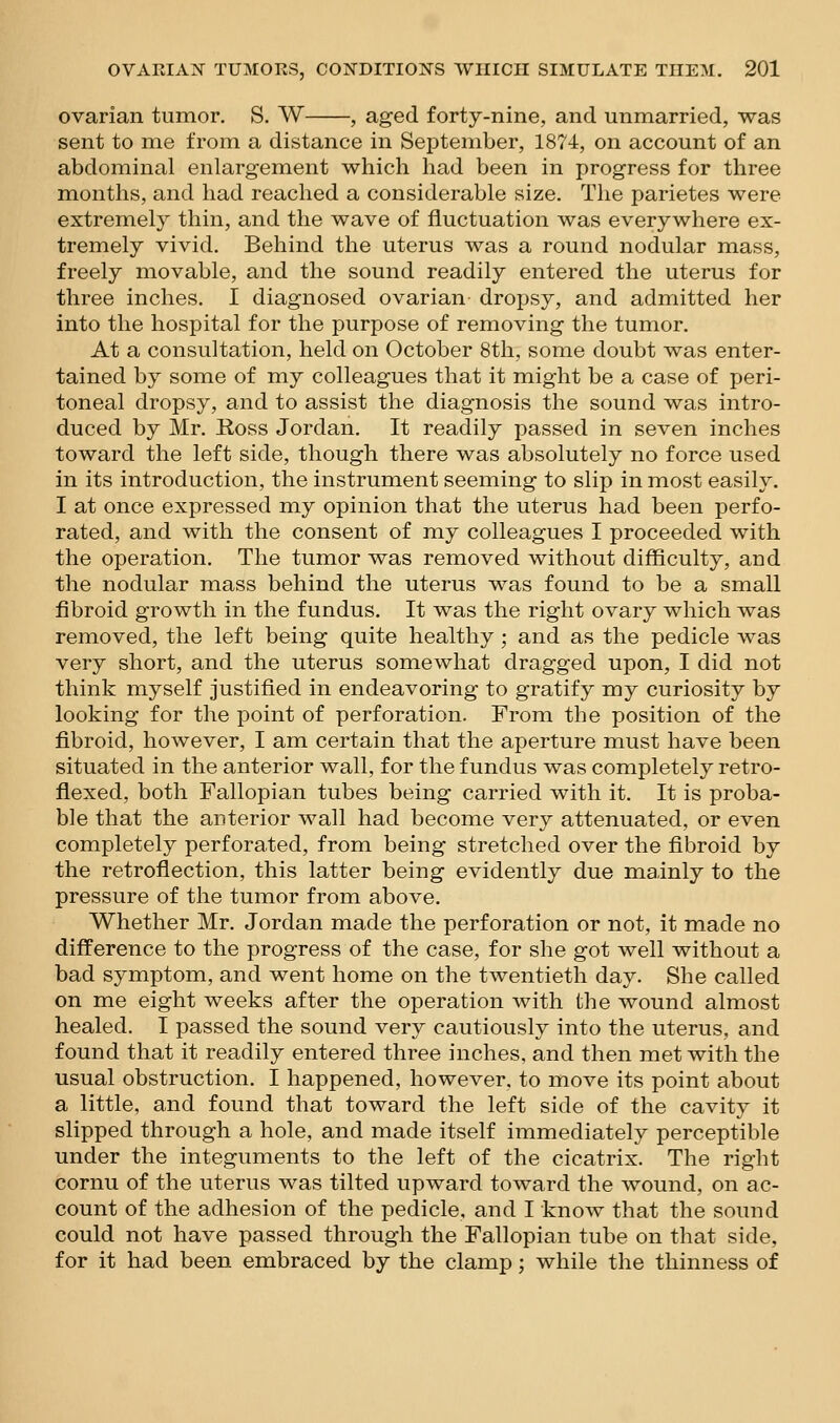 ovarian tumor. S. W , aged forty-nine, and unmarried, was sent to me from a distance in September, 1874, on account of an abdominal enlargement which had been in progress for three months, and had reached a considerable size. The parietes were extremely thin, and the wave of fluctuation was everywhere ex- tremely vivid. Behind the uterus was a round nodular mass, freely movable, and the sound readily entered the uterus for three inches. I diagnosed ovarian dropsy, and admitted her into the hospital for the purpose of removing the tumor. At a consultation, held on October 8th, some doubt was enter- tained by some of my colleagues that it might be a case of peri- toneal dropsy, and to assist the diagnosis the sound was intro- duced by Mr. E,oss Jordan. It readily passed in seven inches toward the left side, though there was absolutely no force used in its introduction, the instrument seeming to slip in most easily. I at once expressed my opinion that the uterus had been perfo- rated, and with the consent of my colleagues I proceeded with the operation. The tumor was removed without difficulty, and the nodular mass behind the uterus was found to be a small fibroid growth in the fundus. It was the right ovary which was removed, the left being quite healthy ; and as the pedicle was very short, and the uterus somewhat dragged upon, I did not think myself justified in endeavoring to gratify my curiosity by looking for the point of perforation. From the position of the fibroid, however, I am certain that the aperture must have been situated in the anterior wall, for the fundus was completely retro- flexed, both Fallopian tubes being carried with it. It is proba- ble that the anterior wall had become very attenuated, or even completely perforated, from being stretched over the fibroid by the retroflection, this latter being evidently due mainly to the pressure of the tumor from above. Whether Mr. Jordan made the perforation or not, it made no difference to the progress of the case, for she got well without a bad symptom, and went home on the twentieth day. She called on me eight weeks after the operation with the wound almost healed. I passed the sound very cautiously into the uterus, and found that it readily entered three inches, and then met with the usual obstruction. I happened, however, to move its point about a little, and found that toward the left side of the cavity it slipped through a hole, and made itself immediately perceptible under the integuments to the left of the cicatrix. The right cornu of the uterus was tilted upward toward the wound, on ac- count of the adhesion of the pedicle, and I know that the sound could not have passed through the Fallopian tube on that side, for it had been embraced by the clamp; while the thinness of