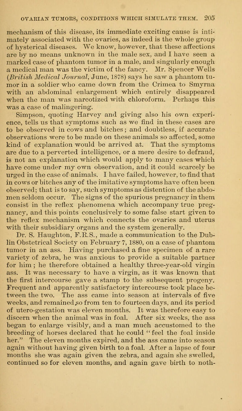 mechanism of this disease, its immediate exciting cause is inti- mately associated with the ovaries, as indeed is the whole group of hysterical diseases. We know, however, that these affections are by no means unknown in the male sex, and I have seen a marked case of phantom tumor in a male, and singularly enough a medical man was the victim of the fancy. Mr, Spencer Wells {British Medical Journal, June, 1878) says he saw a phantom tu- mor in a soldier who came down from the Crimea to Smyrna with an abdominal enlargement which entirely disappeared when the man was narcotized with chloroform. Perhaps this was a case of malingering. Simpson, quoting Harvey and giving also his own experi- ence, tells us that symptoms such as we find in these cases are to be observed in cows and bitches; and doubtless, if accurate observations were to be made on these animals so affected, some kind of explanation would be arrived at. That the symptoms are due to a perverted intelligence, or a mere desire to defraud, is not an explanation which would apply to many cases which have come under my own observation, and it could scarcely be urged in the case of animals. I have failed, however, to find that in cows or bitches any of the imitative symptoms have often been observed; that is to say, such symptoms as distention of the abdo- men seldom occur. The signs of the spurious pregnancy in them consist in the refiex phenomena which accompany true preg- nancy, and this points conclusively to some false start given to the refiex mechanism which connects the ovaries and uterus with their subsidiary organs and the system generally. Dr. S. Haughton, F.RS., made a communication to the Dub- lin Obstetrical Society on February 7, 1880, on a case of phantom tumor in an ass. Having purchased a fine specimen of a rare variety of zebra, he was anxious to provide a suitable partner for him ; he therefore obtained a healthy three-year-old virgin ass. It was necessary to have a virgin, as it was known that the first intercourse gave a stamp to the subsequent progeny. Frequent and apparently satisfactory intercourse took place be- tween the two. The ass came into season at intervals of five weeks, and remained .so from ten to fourteen days, and its period of utero-gestation was eleven months. It was therefore easy to discern when the animal was in foal. After six weeks, the ass began to enlarge visibly, and a man much accustomed to the breeding of horses declared that he could feel the foal inside her. The eleven months expired, and the ass came into season again without having given birth to a foal. After a lapse of four months she was again given the zebra, and again she swelled, continued so for eleven months, and again gave birth to noth-