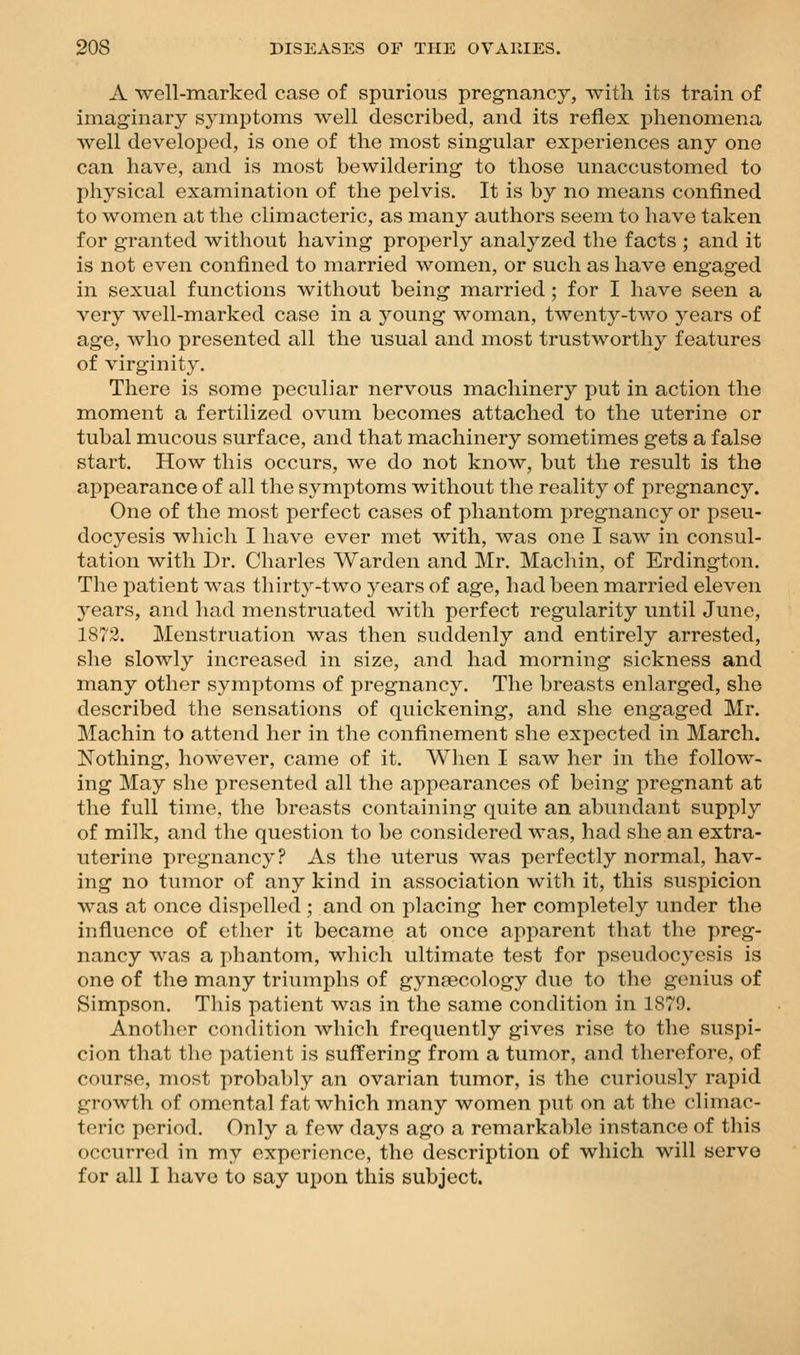 A well-marked case of spurious pregnancy, with its train of imaginary symptoms well described, and its reflex phenomena well developed, is one of the most singular experiences any one can have, and is most bewildering to those unaccustomed to physical examination of the pelvis. It is by no means confined to women at the climacteric, as many authors seem to have taken for granted without having properly analyzed the facts ; and it is not even confined to married women, or such as have engaged in sexual functions without being married ; for I have seen a very well-marked case in a young woman, twenty-two years of age, who presented all the usual and most trustworthy features of virginity. There is some peculiar nervous machinery put in action the moment a fertilized ovum becomes attached to the uterine or tubal mucous surface, and that machinery sometimes gets a false start. How this occurs, we do not know, but the result is the appearance of all the symptoms without the reality of pregnancy. One of the most perfect cases of phantom pregnancy or pseu- docyesis which I have ever met with, was one I saw in consul- tation with Dr. Charles Warden and Mr. Machin, of Erdington. The patient was thirty-two years of age, had been married eleven years, and had menstruated with perfect regularity until June, 1872. Menstruation was then suddenly and entirely arrested, she slowly increased in size, and had morning sickness and many other symptoms of pregnancy. The breasts enlarged, she described the sensations of quickening, and she engaged Mr. Machin to attend her in the confinement she expected in March. ISTothing, however, came of it. When I saw her in the follow- ing May she presented all the appearances of being pregnant at the full time, the breasts containing quite an abundant supply of milk, and the question to be considered was, had she an extra- uterine pregnancy? As the uterus was perfectly normal, hav- ing no tumor of any kind in association with it, this suspicion Avas at once dispelled ; and on placing her completely under the influence of ether it became at once apparent that the preg- nancy was a phantom, which ultimate test for pseudocyesis is one of the many triumphs of gynaecology due to the genius of Simpson. This patient was in the same condition in 1879. Another condition which frequently gives rise to the suspi- cion that the patient is suffering from a tumor, and therefore, of course, most probably an ovarian tumor, is the curiously rapid growth of omental fat which many women put on at the climac- teric period. Only a few days ago a remarkable instance of this occurred in my experience, the description of which will serve for all I have to say upon this subject.