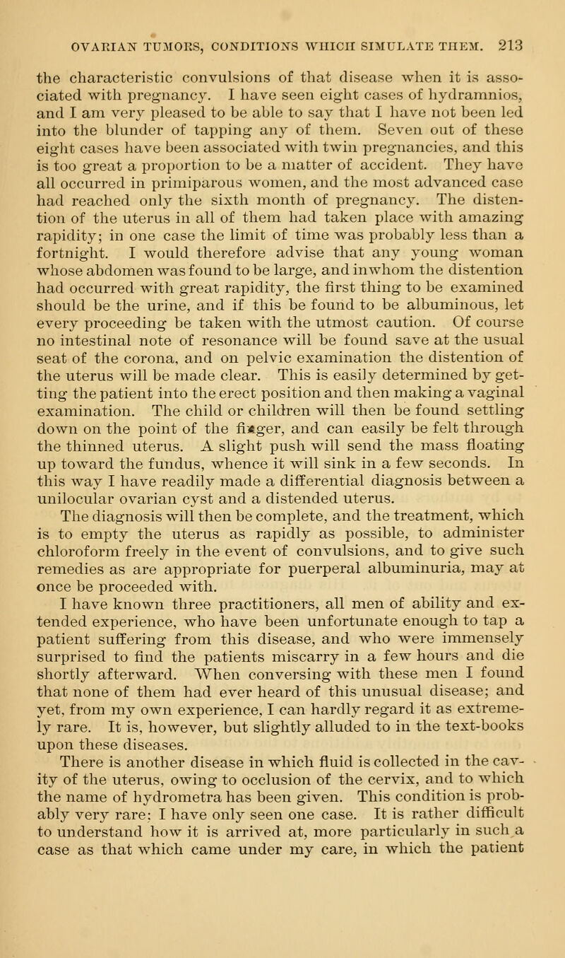 the characteristic convulsions of that disease when it is asso- ciated with pregnancy. I have seen eight cases of hydramnios, and I am very pleased to be able to say that I have not been led into the blunder of tapping any of them. Seven out of these eight cases have been associated with twin pregnancies, and this is too great a proportion to be a matter of accident. They have all occurred in primiparous women, and the most advanced case had reached only the sixth month of pregnancy. The disten- tion of the uterus in all of them had taken place with amazing rapidity; in one case the limit of time was probably less than a fortnight. I would therefore advise that any young woman whose abdomen was found to be large, and in whom the distention had occurred with great rapidity, the first thing to be examined should be the urine, and if this be found to be albuminous, let every proceeding be taken with the utmost caution. Of course no intestinal note of resonance will be found save at the usual seat of the corona, and on pelvic examination the distention of the uterus will be made clear. This is easily determined by get- ting the patient into the erect position and then making a vaginal examination. The child or children will then be found settling down on the point of the fiifeger, and can easily be felt through the thinned uterus. A slight push will send the mass floating up toward the fundus, whence it will sink in a few seconds. In this way I have readily made a differential diagnosis between a unilocular ovarian cyst and a distended uterus. The diagnosis will then be complete, and the treatment, which is to empty the uterus as rapidly as possible, to administer chloroform freely in the event of convulsions, and to give such remedies as are appropriate for puerperal albuminuria, may at once be proceeded with. I have known three practitioners, all men of ability and ex- tended experience, who have been unfortunate enough to tap a patient suffering from this disease, and who were immensely surprised to find the patients miscarry in a few hours and die shortly afterward. When conversing with these men I found that none of them had ever heard of this unusual disease; and yet, from my own experience, I can hardly regard it as extreme- ly rare. It is, however, but slightly alluded to in the text-books upon these diseases. There is another disease in which fluid is collected in the cav- ity of the uterus, owing to occlusion of the cervix, and to which the name of hydrometra has been given. This condition is prob- ably very rare; I have only seen one case. It is rather difficult to understand how it is arrived at, more particularly in such a case as that which came under my care, in which the patient