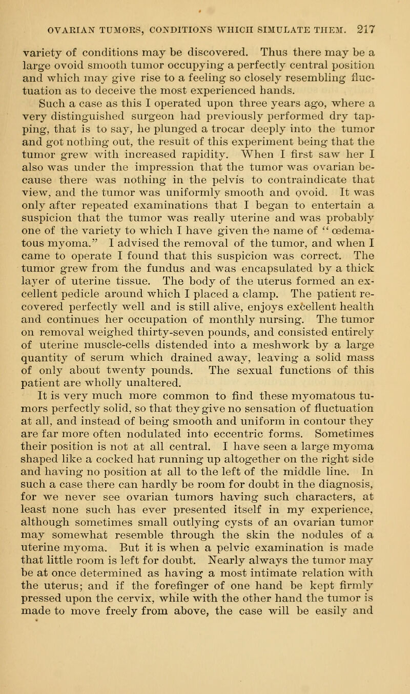 variety of conditions may be discovered. Thus there may be a large ovoid smooth tumor occupying a perfectly central position and which may give rise to a feeling so closely resembling fluc- tuation as to deceive the most experienced hands. Such a case as this I operated upon three years ago, where a very distinguished surgeon had previously performed dry tap- ping, that is to say, he plunged a trocar deeply into the tumor and got nothing out, the result of this experiment being that the tumor grew with increased rapidity. When I first saw her I also was under the impression that the tumor was ovarian be- cause there was nothing in the pelvis to contraindicate that view, and the tumor was uniformly smooth and ovoid. It was only after repeated examinations that I began to entertain a suspicion that the tumor was really uterine and was probably one of the variety to which I have given the name of  oedema- tous myoma. I advised the removal of the tumor, and when I came to operate I found that this suspicion was correct. The tumor grew from the fundus and was encapsulated by a thick layer of uterine tissue. The body of the uterus formed an ex- cellent pedicle around which I placed a clamp. The patient re- covered perfectly well and is still alive, enjoys excellent health and continues her occupation of monthly nursing. The tumor on removal weighed thirty-seven pounds, and consisted entirely of uterine muscle-cells distended into a meshwork by a large quantity of serum which drained away, leaving a solid mass of only about twenty pounds. The sexual functions of this patient are wholly unaltered. It is very much more common to find these myomatous tu- mors perfectly solid, so that they give no sensation of fluctuation at all, and instead of being smooth and uniform in contour they are far more often nodulated into eccentric forms. Sometimes their position is not at all central. I have seen a large myoma shaped like a cocked hat running up altogether on the right side and having no position at all to the left of the middle line. In such a case there can hardly be room for doubt in the diagnosis, for we never see ovarian tumors having such characters, at least none such has ever presented itself in my experience, although sometimes small outlying cysts of an ovarian tumor may somewhat resemble through the skin the nodules of a uterine myoma. But it is when a pelvic examination is made that little room is left for doubt. Nearly always the tumor may be at once determined as having a most intimate relation with the uterus; and if the forefinger of one hand be kept firmly pressed upon the cervix, while with the other hand the tumor is made to move freely from above, the case will be easily and
