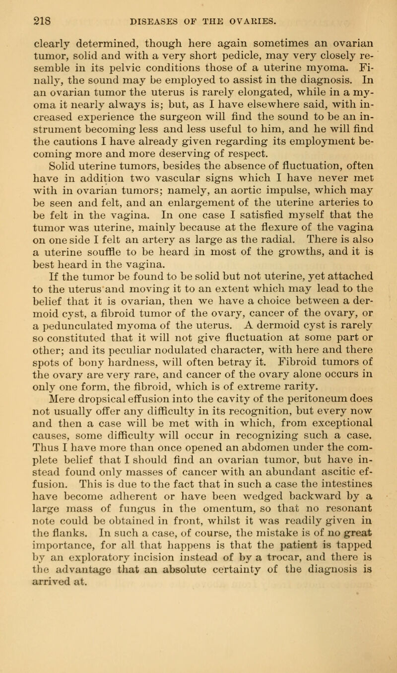 clearly determined, though here again sometimes an ovarian tumor, solid and with a very short pedicle, may very closely re- semble in its pelvic conditions those of a uterine myoma. Fi- nally, the sound may be employed to assist in the diagnosis. In an ovarian tumor the uterus is rarely elongated, while in a my- oma it nearly always is; but, as I have elsewhere said, with in- creased experience the surgeon will find the sound to be an in- strument becoming less and less useful to him, and he will find the cautions I have already given regarding its employment be- coming more and more deserving of respect. Solid uterine tumors, besides the absence of fluctuation, often have in addition two vascular signs which I have never met with in ovarian tumors; namely, an aortic impulse, which may be seen and felt, and an enlargement of the uterine arteries to be felt in the vagina. In one case I satisfied myself that the tumor was uterine, mainly because at the flexure of the vagina on one side I felt an artery as large as the radial. There is also a uterine souffle to be heard in most of the growths, and it is best heard in the vagina. If the tumor be found to be solid but not uterine, yet attached to the uterus and moving it to an extent which may lead to the belief that it is ovarian, then we have a choice between a der- moid cyst, a fibroid tumor of the ovary, cancer of the ovary, or a pedunculated myoma of the uterus. A dermoid cyst is rarely so constituted that it will not give fluctuation at some part or other; and its peculiar nodulated character, with here and there spots of bony hardness, will often betray it. Fibroid tumors of the ovary are very rare, and cancer of the ovary alone occurs in only one form, the fibroid, which is of extreme rarity. Mere dropsical effusion into the cavity of the peritoneum does not usually offer any difficulty in its recognition, but every now and then a case will be met with in which, from exceptional causes, some difficulty will occur in recognizing such a case. Thus I have more than once opened an abdomen under the com- plete belief that I should find an ovarian tumor, but have in- stead found only masses of cancer with an abundant ascitic ef- fusion. This is due to the fact that in such a case the intestines have become adherent or have been wedged backward by a large mass of fungus in the omentum, so that no resonant note could be obtained in front, whilst it was readily given in the flanks. In such a case, of course, the mistake is of no great importance, for all that happens is that the patient is tapped by an exploratory incision instead of by a trocar, and there is the advantage that an absolute certainty of the diagnosis is arrived at.