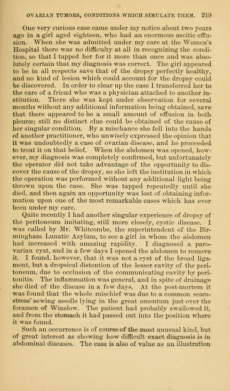 One very curious case came under my notice about two years ago in a girl aged eighteen, who had an enormous ascitic effu- sion. When she was admitted under my care at the Women's Hospital there was no difficulty at all in recognizing the condi- tion, so that I tapped her for it more than once and was abso- lutely certain that my diagnosis was correct. The girl appeared to be in all respects save that of the dropsy perfectly healthy, and no kind of lesion which could account for the dropsy could be discovered. In order to clear up the case I transferred her to the care of a friend who was a physician attached to another in- stitution. There she was kept under observation for several months without any additional information being obtained, save that there appeared to be a small amount of effusion in both pleurae; still no distinct clue could be obtained of the cause of her singular condition. By a mischance she fell into the hands of another practitioner, who unwisely expressed the opinion that it was undoubtedly a case of ovarian disease, and he proceeded to treat it on that belief. When the abdomen was opened, how- ever, my diagnosis was completely confirmed, but unfortunately the operator did not take advantage of the opportunity to dis- cover the cause of the dropsy, so she left the institution in which the operation was performed without any additional light being thrown upon the case. She was tapped repeatedly until she died, and then again an opportunity was lost of obtaining infor- mation upon one of the most remarkable cases which has ever been under my care. Quite recently I had another singular experience of dropsy of the peritoneum imitating, still more closely, cystic disease. I was called by Mr. Whitcombe, the superintendent of the Bir- mingham Lunatic Asylum, to see a girl in whom the abdomen had increased with amazing rapidity. I diagnosed a paro- varian cyst, and in a few days I opened the abdomen to remove it. I found, however, that it was not a cyst of the broad liga- ment, but a dropsical distention of the lesser cavity of the peri- toneum, due to occlusion of the communicating cavity by peri- tonitis. The inflammation was general, and in spite of drainage she died of the disease in a few days. At the post-mortem it was found that the whole mischief was due to a common seam- stress' sewing needle lying in the great omentum just over the foramen of Win slow. The patient had probably swallowed it, and from the stomach it had passed out into the position where it was found. Such an occurrence is of course of the most unusual kind, but of great interest as showing how difficult exact diagnosis is in abdominal diseases. The case is also of value as an illustration