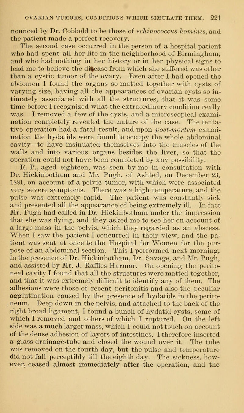 nounced by Dr. Cobbold to be those of echinococcus liominis, and the patient made a perfect recovery. The second case occurred in the person of a hospital patient who had spent all her life in the neighborhood of Birmingham, and who had nothing in her history or in her physical signs to lead me to believe the dii|ease from wliich she suffered was other than a cystic tumor of the ovary. Even after I had opened the abdomen I found the organs so matted together with cysts of varying size, having all the appearances of ovarian cysts so in- timately associated with all the structures, that it was some time before I recognized what the extraordinary condition really was. I removed a few of the cysts, and a microscopical exami- nation completely revealed the nature of the case. The tenta- tive operation had a fatal result, and upon post-mortem exami- nation the hydatids were found to occupy the whole abdominal cavity—to have insinuated themselves into the muscles of the walls and into various organs besides the liver, so that the operation could not have been completed by any possibility. R. P., aged eighteen, was seen by me in consultation with Dr. Hickinbotham and Mr. Pugh, of Ashted, on December 23, 1881, on account of a pelvic tumor, with which were associated very severe symptoms. There was a high temperature, and the pulse was extremely rapid. The patient was constantly sick and presented all the appearance of being extremely ill. In fact Mr. Pugh had called in Dr. Hickinbotham under the impression that she was dying, and they asked me to see her on account of a large mass in the pelvis, which they regarded as an abscess. When I saw the patient I concurred in their view, and the pa- tient was sent at once to the Hospital for Women for the pur- pose of an abdominal section. This I performed next morning, in the presence of Dr. Hickinbotham, Dr. Savage, and Mr. Pugh, and assisted by Mr. J. Raffles Harmar. On opening the perito- neal cavity I found that all the structures were matted together, and that it was extremely difficult to identify any of them. The adhesions were those of recent peritonitis and also the peculiar agglutination caused by the presence of hydatids in the perito- neum. Deep down in the pelvis, and attached to the back of the right broad ligament, I found a bunch of hydatid cysts, some of which I removed and others of which I ruptured. On the left side was a much larger mass, which I could not touch on account of the dense adhesion of layers of intestines. I therefore inserted a glass drainage-tube and closed the wound over it. The tube was removed on the fourth day, but the pulse and temperature did not fall perceptibly till the eighth day. The sickness, how- ever, ceased almost immediately after the operation, and the