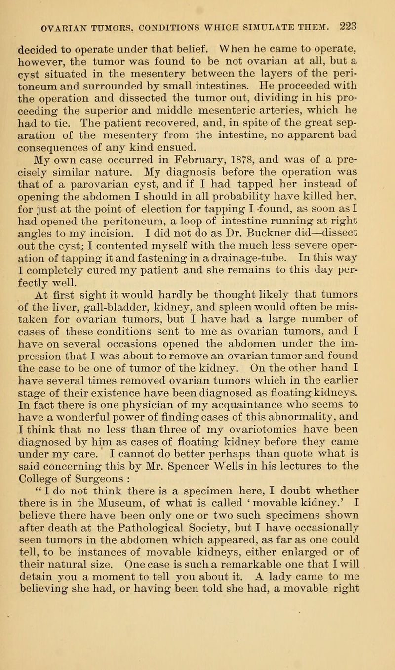 decided to operate under that belief. When he came to operate, however, the tumor was found to be not ovarian at all, but a cyst situated in the mesentery between the layers of the peri- toneum and surrounded by small intestines. He proceeded with the operation and dissected the tumor out, dividing in his pro- ceeding the superior and middle mesenteric arteries, which he had to tie. The patient recovered, and, in spite of the great sep- aration of the mesentery from the intestine, no apparent bad consequences of any kind ensued. My own case occurred in February, 1878, and was of a pre- cisely similar nature. My diagnosis before the operation was that of a parovarian cyst, and if I had tapped her instead of opening the abdomen I should in all probability have killed her, for just at the point of election for tapping I -found, as soon as I had opened the peritoneum, a loop of intestine running at right angles to my incision. I did not do as Dr. Buckner did—dissect out the cyst.; I contented myself with the much less severe oper- ation of tapping it and fastening in a drainage-tube. In this way I completely cured my patient and she remains to this day per- fectly well. At first sight it would hardly be thought likely that tumors of the liver, gall-bladder, kidney, and spleen would often be mis- taken for ovarian tumors, but I have had a large number of cases of these conditions sent to me as ovarian tumors, and I have on several occasions opened the abdomen under the im- pression that I was about to remove an ovarian tumor and found the case to be one of tumor of the kidney. On the other hand I have several times removed ovarian tumors which in the earlier stage of their existence have been diagnosed as floating kidneys. In fact there is one physician of my acquaintance who seems to have a wonderful power of finding cases of this abnormality, and I think that no less than three of my ovariotomies have been diagnosed by him as cases of floating kidney before they came under my care. I cannot do better perhaps than quote what is said concerning this by Mr. Spencer Wells in his lectures to the College of Surgeons :  I do not think there is a specimen here, I doubt whether there is in the Museum, of what is called ' movable kidney.' I believe there have been only one or two such specimens shown after death at the Pathological Society, but I have occasionally seen tumors in the abdomen which appeared, as far as one could tell, to be instances of movable kidneys, either enlarged or of their natural size. One case is such a remarkable one that I will detain you a moment to tell you about it. A lady came to me believing she had, or having been told she had, a movable right