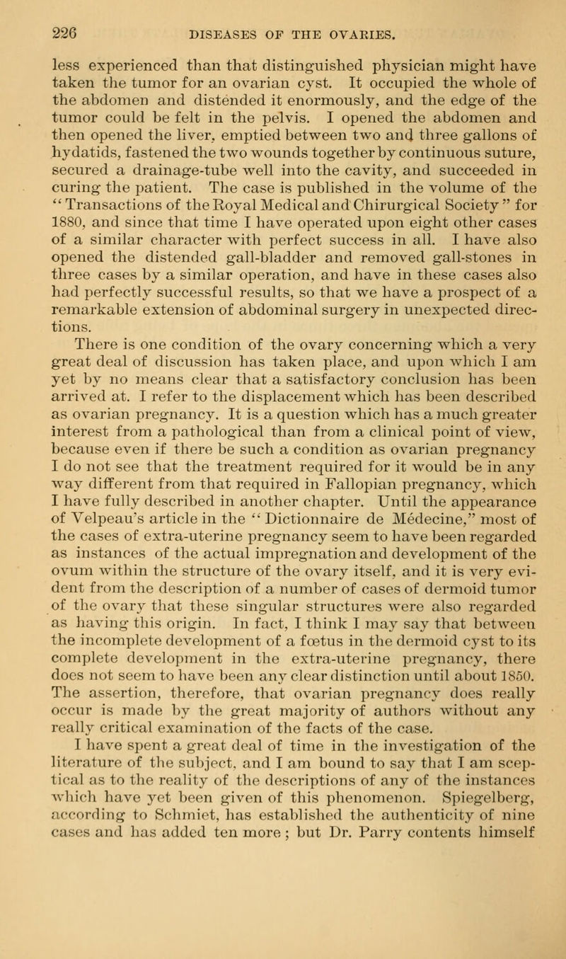 less experienced than that distinguished physician might have taken the tumor for an ovarian cyst. It occupied the whole of the abdomen and distended it enormously, and the edge of the tumor could be felt in the pelvis. I opened the abdomen and then opened the liver, emptied between two and three gallons of hydatids, fastened the two wounds together by continuous suture, secured a drainage-tube well into the cavity, and succeeded in curing the patient. The case is published in the volume of the  Transactions of the Royal Medical and Chirurgical Society  for 1880, and since that time I have operated upon eight other cases of a similar character with perfect success in all. I have also opened the distended gall-bladder and removed gall-stones in three cases by a similar operation, and have in these cases also had perfectly successful results, so that we have a prospect of a remarkable extension of abdominal surgery in unexpected direc- tions. There is one condition of the ovary concerning which a very great deal of discussion has taken place, and upon which I am yet by no means clear that a satisfactory conclusion has been arrived at. I refer to the displacement which has been described as ovarian pregnancy. It is a question which has a much greater interest from a pathological than from a clinical point of view, because even if there be such a condition as ovarian pregnancy I do not see that the treatment required for it would be in any way different from that required in Fallopian pregnancy, which I have fully described in another chapter. Until the appearance of Velpeau's article in the  Dictionnaire de Medecine, most of the cases of extra-uterine pregnancy seem to have been regarded as instances of the actual impregnation and development of the ovum within the structure of the ovary itself, and it is very evi- dent from the description of a number of cases of dermoid tumor of the ovary that these singular structures were also regarded as having this origin. In fact, I think I may say that between the incomplete development of a foetus in the dermoid cyst to its complete development in the extra-uterine pregnancy, there does not seem to have been any clear distinction until about 1850. The assertion, therefore, that ovarian pregnancy does really occur is made by the great majority of authors without any really critical examination of the facts of the case, I have spent a great deal of time in the investigation of the literature of the subject, and I am bound to say that I am scep- tical as to the reality of the descriptions of any of the instances which have yet been given of this phenomenon. Spiegelberg, according to Schmiet, has established the authenticity of nine cases and has added ten more ; but Dr. Parry contents himself