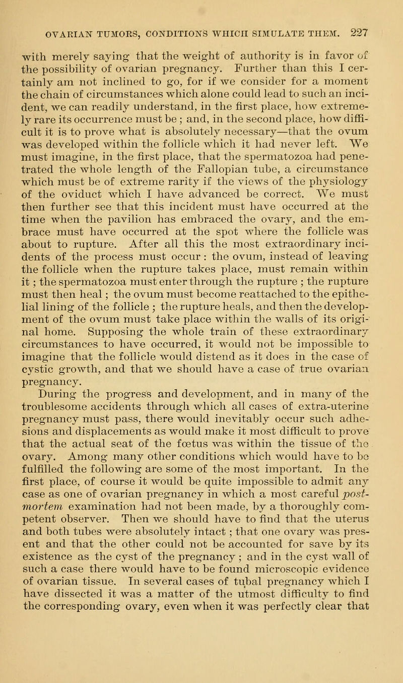 with merely saying that the weight of authority is in favor of the possibility of ovarian pregnancy. Further than this I cer- tainly am not inclined to go, for if we consider for a moment the chain of circumstances which alone could lead to such an inci- dent, we can readily understand, in the first place, how extreme- ly rare its occurrence must be ; and, in the second place, how diffi- cult it is to prove what is absolutely necessary—that the ovum was developed within the follicle which it had never left. We must imagine, in the first place, that the spermatozoa had pene- trated the whole length of the Fallopian tube, a circumstance which must be of extreme rarity if the views of the physiology of the oviduct which I have advanced be correct. We must then further see that this incident must have occurred at the time when the pavilion has embraced the ovary, and the em- brace must have occurred at the spot where the follicle was about to rupture. After all this the most extraordinary inci- dents of the process must occur : the ovum, instead of leaving the follicle when the rupture takes place, must remain within it; the spermatozoa must enter through the rupture ; the rupture must then heal; the ovum must become reattached to the epithe- lial lining of the follicle ; the rupture heals, and then the develop- ment of the ovum must take place within the walls of its origi- nal home. Supposing the whole train of these extraordinary circumstances to have occurred, it would not be impossible to imagine that the follicle would distend as it does in the case of cystic growth, and that we should have a case of true ovarian pregnancy. During the progress and development, and in many of the troublesome accidents through which all cases of extra-uterine pregnancy must pass, there would inevitably occur such adhe- sions and displacements as would make it most difficult to prove that the actual seat of the foetus was within the tissue of the ovary. Among many other conditions which would have to be fulffiled the following are some of the most important. In the first place, of course it would be quite impossible to admit any case as one of ovarian pregnancy in which a most careful post- mortem examination had not been made, by a thoroughly com- petent observer. Then we should have to find that the uterus and both tubes were absolutely intact; that one ovary was pres- ent and that the other could not be accounted for save by its existence as the cyst of the pregnancy ; and in the cyst wall of such a case there would have to be found microscopic evidence of ovarian tissue. In several cases of tubal pregnancy which I have dissected it was a matter of the utmost difficulty to find the corresponding ovary, even when it was perfectly clear that
