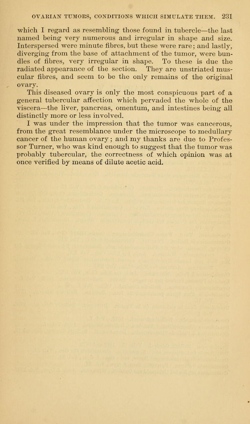 which I regard as resembling those found in tubercle—the last named being very numerous and irregular in shape and size. Interspersed were minute fibres, but these were rare; and lastly, diverging from the base of attachment of the tumor, were bun- dles of fibres, very irregular in shape. To these is due the radiated appearance of the section. They are unstriated mus- cular fibres, and seem to be the only remains of the original ovary. This diseased ovary is only the most conspicuous part of a general tubercular affection which pervaded the whole of the viscera—the liver, pancreas, omentum, and intestines being all distinctly more or less involved. I was under the impression that the tumor was cancerous, from the great resemblance under the microscope to medullary cancer of the human ovary; and my thanks are due to Profes- sor Turner, who was kind enough to suggest that the tumor was probably tubercular, the correctness of which opinion was at once verified by means of dilute acetic acid.