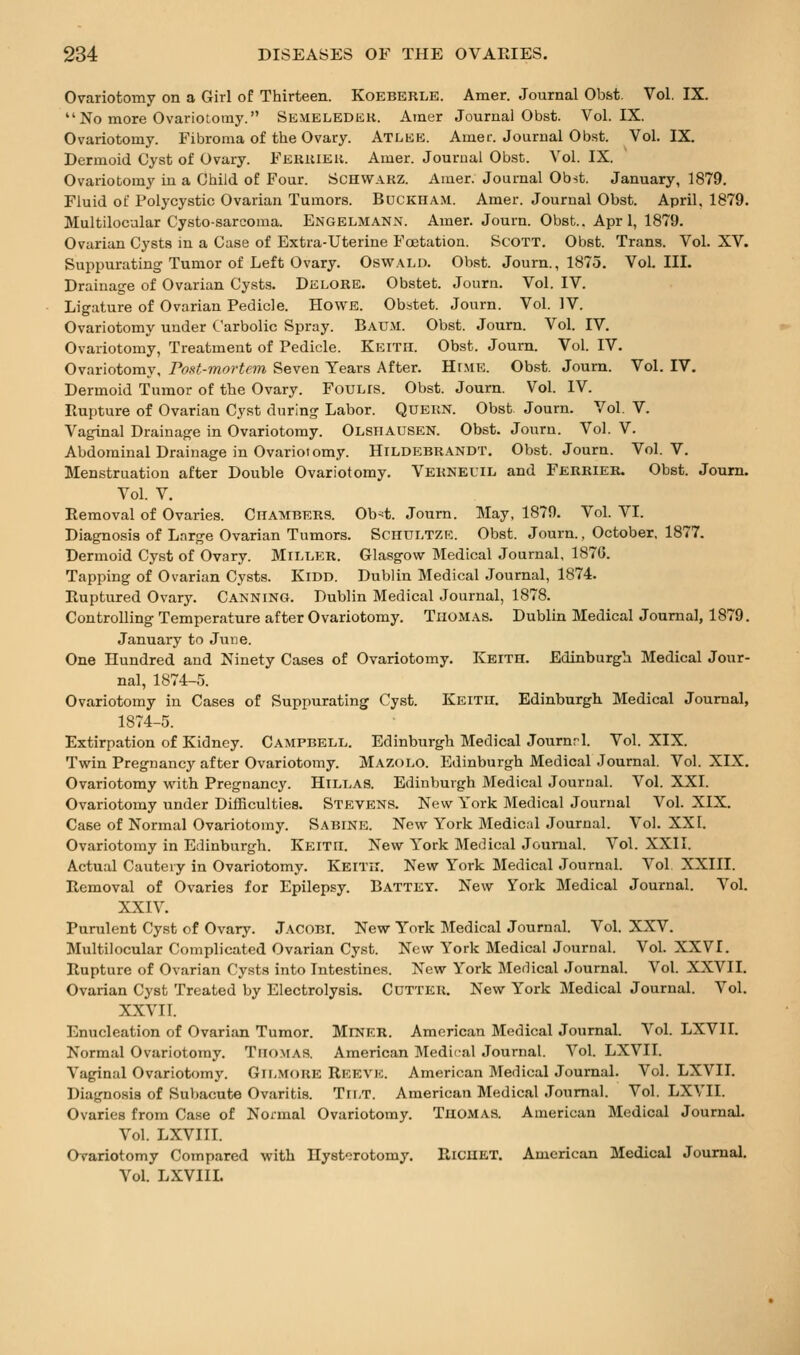 Ovariotomy on a Girl of Thirteen. Koeberle. Amer. Journal Obfet Vol. IX. No more Ovariotomy. Semeledek. Atner Journal Obst. Vol. IX, Ovariotomy. Fibroma of the Ovary. Atlke. Amer. Journal Obst. Vol. IX. Dermoid Cyst of Ovary. Ferkiek. Amer. Journal Obst. Vol. IX. Ovariotomy in a Child of Four. ScnWAKZ. Amer. Journal Obst. January, 1879. Fluid of Polycystic Ovarian Tumors. BucKHAM. Amer. Journal Obst. April, 1879. Multilocular Cysto-sarcoma. Engelmann. Amer. Journ. Obst.. Apr 1, 1879. Ovarian Cysts in a Case of Extra-Uterine Foetation. ScoTT. Obst. Trans. Vol. XV. Suppurating Tumor of Left Ovary. Oswald. Obst. Journ., 1875. Vol.111. Drainage of Ovarian Cysts. Delore. Obstet. Journ. Vol. IV. Ligature of Ovarian Pedicle. Howe. Obstet. Journ. Vol. IV. Ovariotomy under Carbolic Spray. Baum. Obst. Journ. Vol. IV, Ovariotomy, Treatment of Pedicle. Keith. Obst. Journ. Vol. IV. Ovariotomy, rost-mortcm Seven Years After. Hr.\iE. Obst. Journ. Vol. IV. Dermoid Tumor of the Ovary. FoULis. Obst. Journ. Vol. IV. Rupture of Ovarian Cyst during Labor. Quern. Obst Journ. Vol. V. Vaginal Drainage in Ovariotomy. Olsiiausen. Obst. Journ. Vol. V. Abdominal Drainage in Ovariotomy. Hildebrandt. Obst. Journ. Vol. V. Menstruation after Double Ovariotomy. Verneuil and Ferrier. Obst. Journ. Vol. V. Removal of Ovaries. Ciiambers. Ob^t. Journ. May, 1879. Vol. VI. Diagnosis of Large Ovarian Tumors. Schultze. Obst. Journ., October, 1877. Dermoid Cyst of Ovary. Miller. Glasgow Medical Journal, 1876. Tapping of Ovarian Cysts. Kidd. Dublin Medical Journal, 1874. Ruptured Ovary. Canning. Dublin Medical Journal, 1878. Controlling Temperature after Ovariotomy. Thomas. Dublin Medical Journal, 1879. January to June. One Hundred and Ninety Cases of Ovariotomy. Keith. Edinburgh Medical Jour- nal, 1874-5. Ovariotomy in Cases of Suppurating Cyst. Keith. Edinburgh. Medical Journal, 1874-5. Extirpation of Kidney. Campbell. Edinburgh Medical Journrl. Vol. XIX. Twin Pregnancy after Ovariotomy. Mazolo. Edinburgh Medical Journal. Vol. XIX. Ovariotomy with Pregnancy. Hillas. Edinburgh Medical Journal. Vol. XXI. Ovariotomy under Difficulties. Stevens. New York Medical Journal Vol. XIX. Case of Normal Ovariotomy. Sabine. New York Medic:d Journal. Vol. XXI. Ovariotomy in Edinburgh. Keith. New York Medical Jounaal. Vol. XXII. Actual Cautery in Ovariotomy. Keith. New York Medical Journal. Vol XXIII. Removal of Ovaries for Epilepsy. Battey. New York Medical Journal. Vol. XXIV. Purulent Cyst of Ovary. Jacobi. New York Medical Journal. Vol. XXV. Multilocular Complicated Ovarian Cyst. New York Medical Journal. Vol. XXVI. Rupture of Ovarian Cysts into Intestines. New York Merlical Journal. Vol. XXVII. Ovarian Cyst Treated by Electrolysis. Cutter. New York Medical Journal. Vol. XXVI1. Enucleation of Ovarian Tumor. Miner. American Medical Journal. Vol. LXVII. Normal Ovariotomy. Thomas. American Medical Journal. Vol. LXVII. Vaginal Ovariotomy. Gilmoke Reeve. American Medical Journal. Vol. LXVII. Diagnosis of Subacute Ovaritis. Tii,T. American Medical Journal. Vol. LXVII. Ovaries from Case of Normal Ovariotomy. Thomas. American Medical Journal. Vol. LXVIII. Ovariotomy Compared with Ilystorotomy. RiCHET. American Medical Journal. Vol. LXVIIL