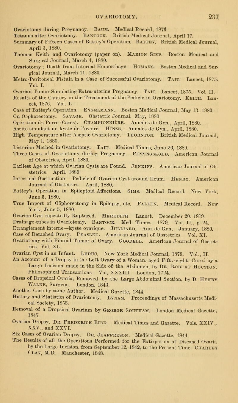 Ovariotomy during Pregnancy. Baum. Medical Record, 1876. Tetanus after Ovariotomy. Bantock. British Medical Journnl, April 17. Summary of Fifteen Cases of Battey's Operation. Battey. British Medical Journal, April ;5, 1880. Thomas Keith and Ovariotomy (paper on). Marion Sims. Boston Medical and Surgical Journal, March 4, 1880. Ovariotovny ; Death from Internal Hemorrhage. Homans. Boston Medical and Sur- gical Journal, March 11, 1880. Metro-Peritoneal Fistula in a Case of Successful Ovariotomy. Tait. Lancet, 1875. Vol. I. Ovarian Tumor Simulating Extra-uterine Pregnancy. Tait. Lancet, 1S7o. Vol.11. Results of the Cautery in the Treatment of the Pedicle in Ovariotomy. Keitu. Lan- cet, 187G. Vol. I. Case of Battey's Operation. Engelmann. Boston Medical Journal, May 13, 1880. On Oophorectomy. Savage. Obstetric Journal, May, 1880. Oper ition do Porro (Cases). Championniere. Annales de Gyn., April, 1880. Ascite simulant un kyste de I'ovaire. Hinze. Annales de Gyn., April, 1880. High Temperature after Aseptic Ovariotomy. Thornton. British Medical Journal, May 1, 1880. Listerian Method in Ovariotomy. Tait. Medical Times, June 26, 1880. Three Cases of Ovariotomy during Pregnancy. Pippingskold. American Journal of Obstetrics, April, 1880. Earliest Age at which Ovarian Cysts are Found. Jenkins. American Journal of Ob- stetrics April, 1880 Intestinal Obstruction Pedicle of Ovarian Cyst around Ileum. Henry. American Journal of Obstetrics April, 1880. Battey's Operation in Epileptoid Affections. Sims. Meclical Record. New York, June 5, 1880. True Import of Oophorectomy in Epilep.sy, etc. Fallen. Medical Record. New York, June 5, 1880. Ovarian Cyst repeatedly Ruptured. Meredith Lancst. December 20, 1879. Drainage-tubes in Ovariotomy. Bantock. Med. Times. 1879. Vol. II., p. 24. Etranglement interne—kyste ovarique. Julliard. Ann. de Gyn. January, 1880. Case of Detached Ovary. Peaslee. American Journal of Obstetrics. Vol. XI. Ovariotomy with Fibroid Tumor of Ovary. Goodell. American Journal of Obstet- rics. Vol. XI. Ovarian Cyst in an Infant. Leduc. New York Medical Journal, 1879. Vol., II. An Account of a Drop.sy in tho Left Ovary of a Woman, aged Fiftv-eight, Cured by a Large Incision made in the Side of the Abdomen, by Dr. Robert Houston. Philosophical Transactions. Vol. XXXIII. London, 1724. Cases of Dropsical Ovaria, Removed by the Large Abdominal Section, by D. Henry Walne, Surgeon. London, 1843. Another Case by same Author. Medical Gazette, 1844. History and Statistics of Ovariotomy. Lynam. Proceedings of Massachusetts Medi- cal Society, 18.»5. Removal of a Dropsical Ovarium by George Southam. London Medical Gazette, 1847. Ovarian Dropsy. Dr. Frederick Bird. Medical Times and Gazette. Vols. XXIV., XXV., and XXVI. Six Cases of Ovarian Dropsy. Dr. Jeafpreson. Medical Gazette, 1844. The Results of all the Operations Performed for the Extirpation of Diseased Ovaria by the Large Incision, from September 12, 1842, to the Present Time. Charles Clay, M.D. Manchester, 1848.