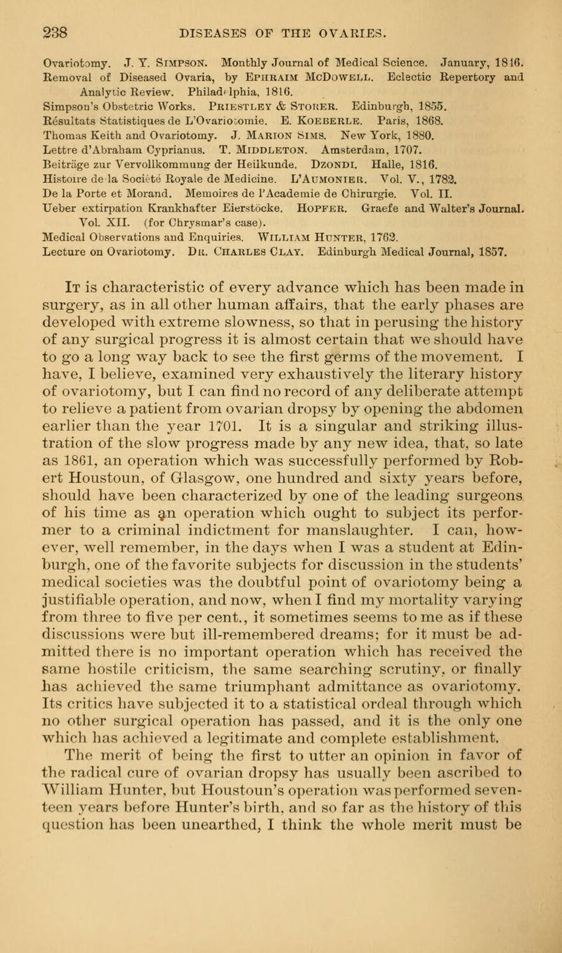 Ovariotomy. J.T.Simpson. Monthly Journal of Medical Science. January, 1816. Removal of Diseased Ovaria, by Ephraim McDowell. Eclectic Repertory and Analytic Review. Philad^lphia, 1816. Simpson's Obstetric Works. Priestley & Stoker. Edinburgh, 1855. Resultats Statistiques de L'OvariOuOmie. E. Koeberle. Paris, 1868, Thomas Keith and Ovariotomy. J. M.a.rion Sims. New York, 1880. Lettre d'Abraham Cyprianus. T. Middleton. Amsterdam, 1707. Beitriige zur Vervollkoraraung der Heilkunde. DzoNDi. Halle, 1816. Histoire de la Societe Royale de Medicine. L'Aumonier. Vol. V., 1783. De la Porte et Morand. Memoires de I'Academie de Chirurgie. Vol. II. Ueber extirpation Krankhafter Eierstocke. HoPFER. Graefe and Walter's Journal. Vol. XII. (for Chrysmar's case). Medical Observations and Enquiries. WiLLlAM Hunter, 1762. Lecture on Ovariotomy. Du. Charles Clay. Edinburgh Medical Journal, 1857. It is characteristic of every advance which has been made in surgery, as in all other human affairs, that the early phases are developed with extreme slowness, so that in perusing the history of any surgical progress it is almost certain that we should have to go a long way back to see the first germs of the movement. I have, I believe, examined very exhaustively the literary history of ovariotomy, but I can find no record of any deliberate attempt to relieve a patient from ovarian dropsy by opening the abdomen earlier than the year 1701. It is a singular and striking illus- tration of the slow progress made by any new idea, that, so late as 1861, an operation which was successfully performed by Rob- ert Houstoun, of Glasgow, one hundred and sixty years before, should have been characterized by one of the leading surgeons of his time as ^n operation which ought to subject its perfor- mer to a criminal indictment for manslaughter. I can, how- ever, well remember, in the days when I was a student at Edin- burgh, one of the favorite subjects for discussion in the students' medical societies was the doubtful point of ovariotomy being a justifiable operation, and now, when I find my mortality varying from three to five per cent., it sometimes seems to me as if these discussions were but ill-remembered dreams; for it must be ad- mitted there is no important operation which has received the same hostile criticism, the same searching scrutiny, or finally has achieved the same triumphant admittance as ovariotomy. Its critics have subjected it to a statistical ordeal through Avhich no other surgical operation has passed, and it is the only one which has achieved a legitimate and complete establishment. The merit of being the first to utter an opinion in favor of the radical cure of ovarian dropsy has usually been ascribed to William Hunter, but Houstoun's operation was performed seven- teen years before Hunter's birth, and so far as the history of tliis question has been unearthed, I think the whole merit must be