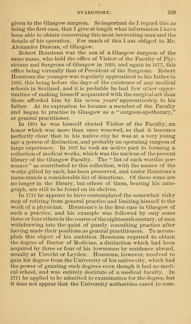 given to the Glasgow surgeon. So important do I regard this as being the first case, that I give at length what information I have been able to obtain concerning this most interesting man and the details of his operation. For much of this I am obliged to Mr. Alexander Duncan, of Glasgow. Robert Houstoun was the son of a Glasgow surgeon of the same name, who held the office of Visitor of the Faculty of Phy- sicians and Surgeons of Glasgow in 16G9, and again in 1G77, this oflS.ce being virtually that of President of the Surgeons. Robert Houstoun the younger was regularly apprenticed to his father in 1665, this being before the days of the existence of any medical schools in Scotland, and it is probable he had few other oppor- tunities of making himself acquainted with the surgical art than those afforded him by his seven years' apprenticeship to his father. At its expiration he became a member of the Faculty and began to practise in Glasgow as a surgeon-apothecary, or general practitioner. In 1691 he was himself elected Visitor of the Faculty, an honor which was more than once renewed, so that it becomes perfectly clear that in his native city he was at a very young age a person of distinction, and probably an operating surgeon of large experience. In 1697 he took an active part in forming a collection of medical works, which was the nucleus of the present library of the Glasgow Faculty. The  list of such worthie per- sonnes  as contributed to this collection, with the names of the works gifted by each, has been preserved, and under Houstoun's name stands a considerable list of donations. Of these some are no longer in the library, but others of them, bearing his auto- graph, are still to be found on its shelves. In 1711 he appears to have contemplated the somewhat risky step of retiring from general practice and limiting himself to the work of a physician. Houstoun's is the first case in Glasgow of such a practice, and his example was followed by only some three or four others in the course of the eighteenth century, of men withdrawing into the quiet of purely consulting practice after having made their positions as general practitioners. To accom- plish this object of his ambition Houstoun required to obtain the degree of Doctor of Medicine, a distinction which had been acquired by three or four of his townsmen by residence abroad, usually at Utrecht or Leyden. Houstoun, however, resolved to gain his degree from the University of his native city, which had the power of granting such degrees even though it had no medi- cal school, and was entirely destitute of a medical faculty. In 1711 he applied to be admitted to examination for the degree, but it does not appear that the University authorities cared to com-