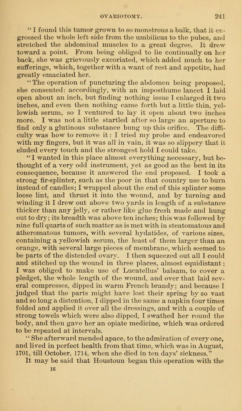  I found this tumor grown to so monstrous a bulk, that it en- grossed the whole left side from the umbilicus to the pubes, and stretched the abdominal muscles to a great degree. It drew toward a point. From being obliged to lie continually on her back, she was grievously excoriated, which added much to her sufferings, which, together with a want of rest and appetite, had greatly emaciated her. The operation of puncturing the abdomen being proposed, she consented: accordingly, with an imposthume lancet I laid open about an inch, but finding nothing issue I enlarged it two inches, and even then nothing came forth but a little thin, yel- lowish serum, so I ventured to lay it open about two inches more. I was not a little startled after so large an aperture to find only a glutinous substance bung up this orifice. The diffi- culty was how to remove it: I tried my probe and endeavored with my fingers, but it was all in vain, it was so slippery that it eluded every touch and the strongest hold I could take. I wanted in this place almost everything necessary, but be- thought of a very odd instrument, yet as good as the best in its consequence, because it answered the end proposed. I took a strong fir-splinter, such as the poor in that country use to burn instead of candles; I wrapped about the end of this splinter some loose lint, and thrust it into the wound, and by turning and winding it I drew out above two yards in length of a substance thicker than any jelly, or rather like glue fresh made and hung out to dry; its breadth was above ten inches; this was followed by nine full quarts of such matter as is met with in steatomatous and atheromatous tumors, with several hydatides, of various sizes, containing a yellowish serum, the least of them larger than an orange, with several large pieces of membrane, which seemed to be parts of the distended ovary. I then squeezed out all I could and stitched up the wound in three places, almost equidistant; I was obliged to make use of Lucatellus' balsam, to cover a pledget, the whole length of the wound, and over that laid sev- eral compresses, dipped in warm French brandy; and because I judged that the parts might have lost their spring by so vast and so long a distention, I dipped in the same a napkin four times folded and applied it over all the dressings, and with a couple of strong towels which were also dipped, I swathed her round the body, and then gave her an opiate medicine, which was ordered to be repeated at intervals.  She afterward mended apace, to the admiration of every one, and lived in perfect health from that time, which was in August, 1701, till October, 1714, when she died in ten days' sickness. It may be said that Houstoun began this operation with the 10