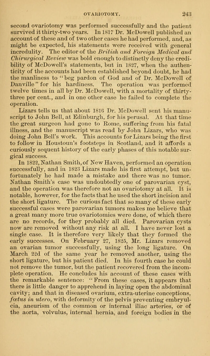 second ovariotomy was performed successfully and the patient survived it thirty-two years. In 1817 Dr. McDowell published an account of these and of two other cases he had performed, and, as might be expected, his statements were received with general incredulity. The editor of the British and Foreujn Medical and Chirurgical Review was bold enough to distinctly deny the credi- bility of McDowell's statements, but in 1S27, when the authen- ticity of the accounts had been established beyond doubt, he had the manliness to beg pardon of God and of Dr. McDowell of Danville for his hardiness. The operation was performed twelve times in all by Dr. McDowell, with a mortality of thirty- three per cent., and in one other case he failed to complete the operation. Lizars tells us that about ISIG Dr. McDowell sent his manu- script to John Bell, at Edinburgh, for his perusal. At that time the great surgeon had gone to Rome, suffering from his fatal illness, and the manuscript was read by John Lizars, who was doing John Bell's work. This accounts for Lizars being the first to follow in Houstoun's footsteps in Scotland, and it affords a curiously sequent history of the early phases of this notable sur- gical success. In 1822, Nathan Smith, of New Haven, performed an operation successfully, and in 1823 Lizars made his first attempt, but un- fortunately he had made a mistake and there was no tumor. Nathan Smith's case was undoubtedly one of parovarian cyst, and the operation was therefore not an ovariotomy at all. It is notable, however, for the facts that he used the short incision and the short ligature. The curious fact that so many of these early successful cases were parovarian tumors makes me believe that a great many more true ovariotomies were done, of which there are no records, for they probably all died. Parovarian cysts now are removed without any risk at all. I have never lost a single case. It is therefore very likely that they formed the early successes. On February 27, 1825, Mr. Lizars removed an ovarian tumor successfully, using the long ligature. On March 22d of the same year he removed another, using the short ligature, but his patient died. In his fourth case he could not remove the tumor, but the patient recovered from the incom- plete operation. He concludes his account of these cases with the remarkable sentence: ''From these cases, it appears that there is little danger to apprehend in laying open the abdominal cavity; and that in diseased ovarium, extra-uterine conceptions, foetus in utero, with deformity of the pelvis preventing embryul- cia, aneurism of the common or internal iliac arteries, or of the aorta, volvulus, internal hernia, and foreign bodies in the