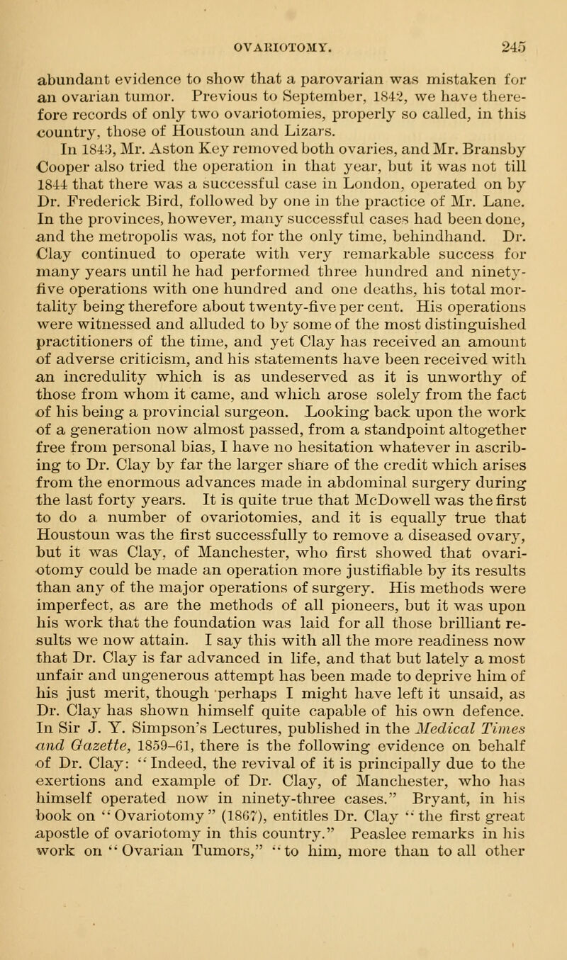 abundant evidence to show that a parovarian was mistaken for an ovarian tumor. Previous to September, 1842, we have there- fore records of only two ovariotomies, properly so called, in this <jountry, those of Houstoun and Lizars. In 184:3, Mr. Aston Key removed both ovaries, and Mr. Bransby Oooper also tried the operation in that year, but it was not till 1844 that there was a successful case in London, operated on by Dr. Frederick Bird, followed by one in the practice of Mr. Lane. In the provinces, however, many successful cases had been done, and the metropolis was, not for the only time, behindhand. Dr. Clay continued to operate with very remarkable success for many years until he had performed three liundred and ninety- five operations with one hundred and one deaths, his total mor- tality being therefore about twenty-five per cent. His operations were witnessed and alluded to by some of the most distinguished practitioners of the time, and yet Clay has received an amount of adverse criticism, and his statements have been received with an incredulity which is as undeserved as it is unworthy of those from whom it came, and wliich arose solely from the fact of his being a provincial surgeon. Looking back upon the work of a generation now almost passed, from a standpoint altogether free from personal bias, I have no hesitation whatever in ascrib- ing to Dr. Clay by far the larger share of the credit which arises from the enormous advances made in abdoininal surgery during the last forty years. It is quite true that McDowell was the first to do a. number of ovariotomies, and it is equally true that Houstoun was the first successfully to remove a diseased ovary, hut it was Clay, of Manchester, who first showed that ovari- otomy could be made an operation more justifiable by its results than any of the major operations of surgery. His methods were imperfect, as are the methods of all pioneers, but it was upon his work that the foundation was laid for all those brilliant re- sults we now attain. I say this with all the more readiness now that Dr. Clay is far advanced in life, and that but lately a most unfair and ungenerous attempt has been made to deprive him of his just merit, though perhaps I might have left it unsaid, as Dr. Clay has shown himself quite capable of his own defence. In Sir J. Y. Simpson's Lectures, published in the Medical Times and Gazette, 1859-61, there is the following evidence on behalf of Dr. Clay: ''Indeed, the revival of it is principally due to the exertions and example of Dr. Clay, of Manchester, who has himself operated now in ninety-three cases. Bryant, in his book on 'Ovariotomy (18G7), entitles Dr. Clay the first great apostle of ovariotomy in this country. Peaslee remarks in his work on Ovarian Tumors, to him, more than to all other