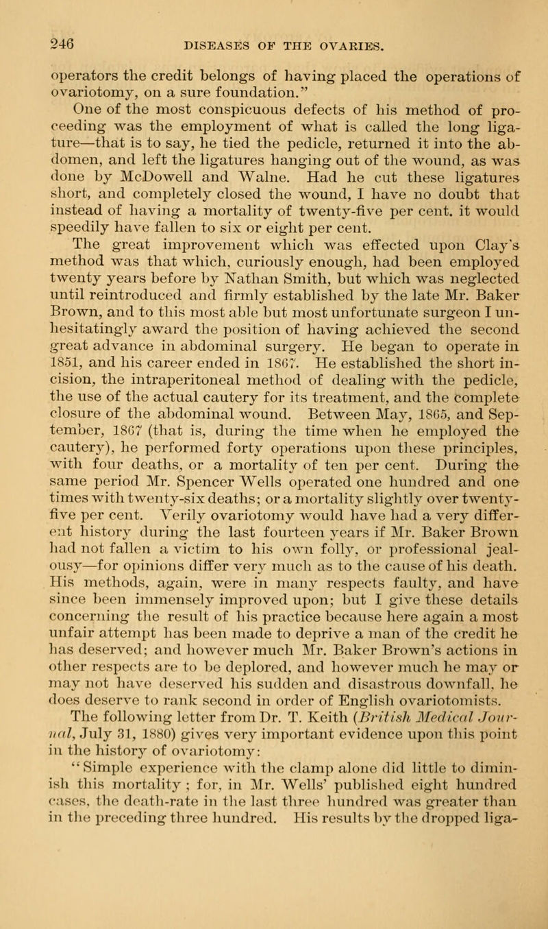 operators the credit belongs of having placed the operations of ovariotomy, on a sure foundation. One of the most conspicuous defects of his method of pro- ceeding was the employment of v^hat is called the long liga- ture—that is to say, he tied the pedicle, returned it into the ab- domen, and left the ligatures hanging out of the v^ound, as w^as done by McDowell and Walne. Had he cut these ligatures short, and completely closed the wound, I have no doubt that instead of having a mortality of twenty-five per cent, it would speedily have fallen to six or eight per cent. The great improvement which was effected upon Clay's method was that which, curiously enough, had been employed twenty years before by Nathan Smith, but which was neglected until reintroduced and firmly established by the late Mr. Baker Brown, and to this most able but most unfortunate surgeon I un- hesitatingly award the position of having achieved the second great advance in abdominal surgery. He began to operate in 1851, and his career ended in 18(37. He established the short in- cision, the intraperitoneal method of dealing with the pedicle, the use of the actual cautery for its treatment, and the complete closure of the abdominal wound. Between May, 18(35, and Sep- tember, 18G7 (that is, during the time when he employed the cauter}'), he performed forty operations upon these principles, with four deaths, or a mortality of ten per cent. During the same period Mr. Spencer Wells operated one hundred and one times with twenty-six deaths; or a mortality slightly over twenty- five per cent. Verily ovariotomy would liave had a very differ- ent history during the last fourteen years if Mr. Baker Brown had not fallen a victim to his own folly, or professional jeal- ousy—for opinions differ very much as to the cause of his death. His methods, again, were in many respects faulty, and have since been immensely improved upon; but I give these details concerning the result of his practice because here again a most unfair attempt has been made to deprive a man of the credit he has deserved; and however much Mr. Baker Brown's actions in other respects are to be deplored, and however much he may or may not have deserved his sudden and disastrous downfall, he does deserve to rank second in order of English ovariotomists. The following letter from Dr. T. Keith {British Medical Joiir- iKil, July 31, 1880) gives very important evidence upon this point in the history of ovariotomy: Simple experience with the clamp alone did little to dimin- ish this mortality ; for, in Mr. Wells' published eight hundred cases, tlie death-rate in the last three hundred was greater than in the preceding three Imndred. His results by the dropped liga-