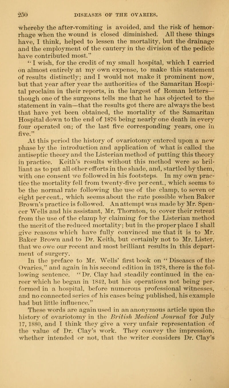 whereby the after-vomiting is avoided, and the risk of hemor- rhage when the wound is closed diminished. All these things have, I think, helped to lessen the mortality, but the drainage and the employment of the cautery in the division of the pedicle have contributed most. '• I wish, for the credit of my small hospital, which I carried on almost entirely at my own expense, to make this statement of results distinctly; and I would not make it prominent now, but that year after year the authorities of the Samaritan Hospi- tal proclaim in their reports, in the largest of Roman letters— though one of the surgeons tells me that he has objected to the statement in vain—that the results got there are always the best that have yet been obtained, the mortality of the Samaritan Hospital down to the end of 1876 being nearly one death in every four operated on; of the last five corresponding years, one in five. At this period the history of ovariotomy entered upon a new phase by the introduction and application of w^liat is called the antiseptic theory and the Listerian method of putting this theory in practice. Keith's results without this method w^ere so bril- liant as to put all other efforts in the shade, and, startled by them, with one consent we followed in his footsteps. In my own prac- tice the mortality fell from twenty-five per cent., which seems to be the normal rate following the use of the clamp, to seven or eight percent., which seems about the rate possible when Baker Brown's practice is followed. An attempt was made by Mr. Spen- cer Wells and his assistant, Mr. Tliornton, to cover their retreat from the use of the clamp by claiming for the Listerian method the merit of the reduced mortality; but in the proper place I shall give reasons which have fully convinced me that it is to Mr. Baker Brown and to Dr. Keith, but certainly not to Mr. Lister, that we owe our recent and most brilliant results in this depart- ment of surgery. In the preface to Mr. AVells' first book on '* Diseases of the dvaries, and again in his second edition in 1878, there is the fol- lowing sentence.  Dr. Clay had steadily continued in the ca- reer which he began in 1842, but his operations not being per- formed in a hospital, before numerous professional witnesses, and no connected series of his cases being published, his example had but little influence. These words are again used in an anonymous article upon the history of ovariotomy in the Bn'ti.sli Medical Journal for July 17,1880, and I think they give a very unfair representation of the value of Dr. Clay's work. They convey the impression, whether intended or not, tliat the writer considers Dr. Clay's