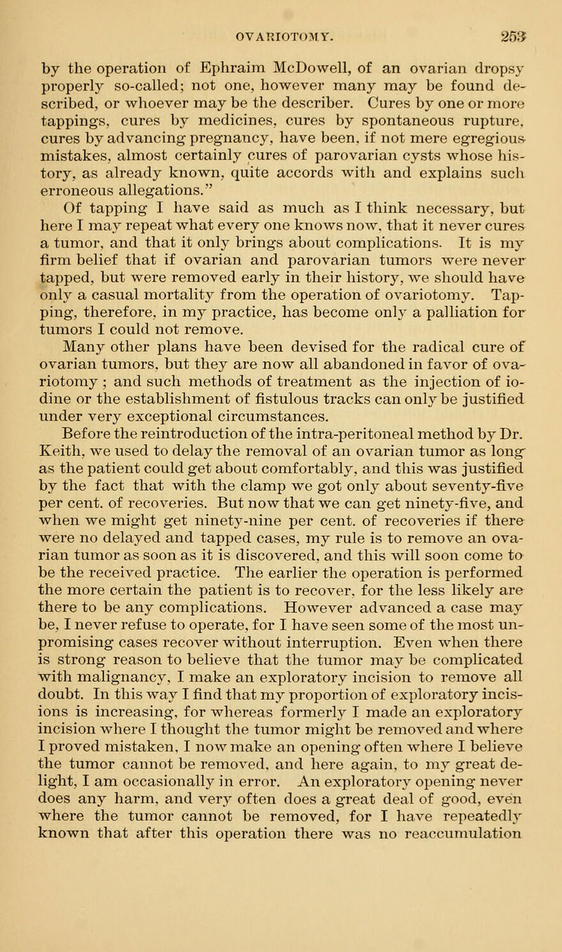 by the operation of Ephraim McDowell, of an ovarian dropsy properly so-called; not one, however many may be found de- scribed, or whoever may be the describer. Cures by one or more tappings, cures by medicines, cures by spontaneous rupture, cures by advancing pregnancy, have been, if not mere egregious- mistakes, almost certainly cures of parovarian cysts whose his- tory, as already known, quite accords with and explains such erroneous allegations. Of tapping I have said as much as I think necessary, but here I may repeat what every one knows now. that it never cures a tumor, and that it only brings about complications. It is my firm belief that if ovarian and parovarian tumors were never tapped, but were removed early in their history, we should have only a casual mortality from the operation of ovariotomy. Tap- ping, therefore, in my practice, has become only a palliation for tumors I could not remove. Many other plans have been devised for the radical cure of ovarian tumors, but they are now all abandoned in favor of ova- riotomy ; and such methods of treatment as the injection of io- dine or the establishment of fistulous tracks can only be justified under very exceptional circumstances. Before the reintroduction of the intra-peritoneal method by Dr. Keith, we used to delay the removal of an ovarian tumor as long as the patient could get about comfortably, and this was justified by the fact that with the clamp we got only about seventy-five per cent, of recoveries. But now that we can get ninety-five, and when we might get ninety-nine per cent, of recoveries if there were no delayed and tapped cases, my rule is to remove an ova- rian tumor as soon as it is discovered, and this will soon come to be the received practice. The earlier the operation is performed the more certain the patient is to recover, for the less likely are there to be any complications. However advanced a case may be, I never refuse to operate, for I have seen some of the most un- promising cases recover without interruption. Even when there is strong reason to believe that the tumor may be complicated with malignancy, I make an exploratory incision to remove all doubt. In this way I find that my proportion of exploratory incis- ions is increasing, for whereas formerly I made an exploratory incision where I thought the tumor might be removed and where I proved mistaken, I now make an opening often where I believe the tumor cannot be removed, and here again, to my great de- light, I am occasionally in error. An exploratory opening never does any harm, and very often does a great deal of good, even where the tumor cannot be removed, for I have repeatedly known that after this operation there was no reaccumulation