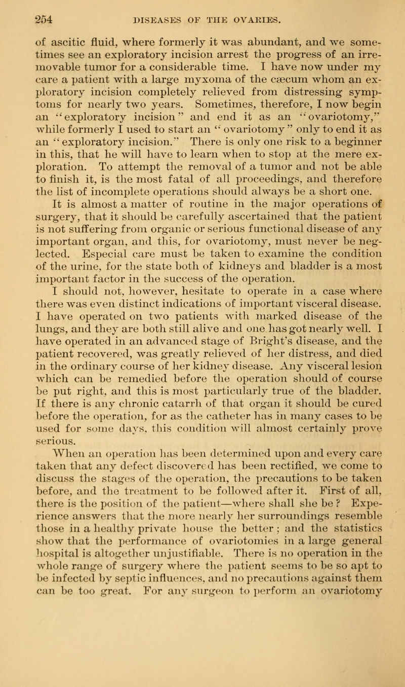 of ascitic fluid, where formerly it was abundant, and we some- times see an exploratory incision arrest the progress of an irre- movable tumor for a considerable time. I have now under my care a patient with a large myxoma of the caecum whom an ex- ploratory incision completely relieved from distressing symp- toms for nearly two years. Sometimes, therefore, I now begin an ''exploratory incision'' and end it as an 'ovariotomy,' while formerly I used to start an  ovariotomy  only to end it as an •* exploratory incision.' There is only one risk to a beginner in this, that he will have to learn when to stop at the mere ex- ploration. To attempt the removal of a tumor and not be able to finish it, is the most fatal of all proceedings, and therefore the list of incomplete operations should always be a short one. It is almost a matter of routine in the major operations of surgery, that it should be carefully ascertained that the patient is not suffering from organic or serious functional disease of any important organ, and this, for ovariotomy, must never be neg- lected. Especial care must be taken to examine the condition of the urine, for the state both of kidneys and bladder is a most important factor in the success of the operation. I should not, however, hesitate to operate in a case where there was even distinct indications of important visceral disease. I have operated on two patients with marked disease of the lungs, and they are both still alive and one has got nearly well. I have operated in an advanced stage of Bright's disease, and the patient recovered, was greatly relieved of her distress, and died in the ordinary course of lier kidney disease. Any visceral lesion which can be remedied before the operation should of course be put right, and this is most particularly true of the bladder. If there is any chronic catarrh of that organ it should be curt'd before the operation, for as the catheter has in many cases to be used for some days. t]iis condition will almost certainly prove serious. When an operation lias been determined upon and every care taken that any defect discovered has been rectified, we come to discuss the stag(!S of the operation, the precautions to be taken before, and the treatment to be followed after it. First of all, there is the position of the patient—where shall she be ? Expe- rience answers that tlie more nearly her surroundings resemble those in a healthy private house the better ; and the statistics show that the performance of ovariotomies in a large general hospital is altogether unjustifiable. There is no operation in the whole range of surgery where the patient seems to be so apt to be infected by septic influence's, and no precautions against them can be too great. For any surgeon to perform un ovariotomy