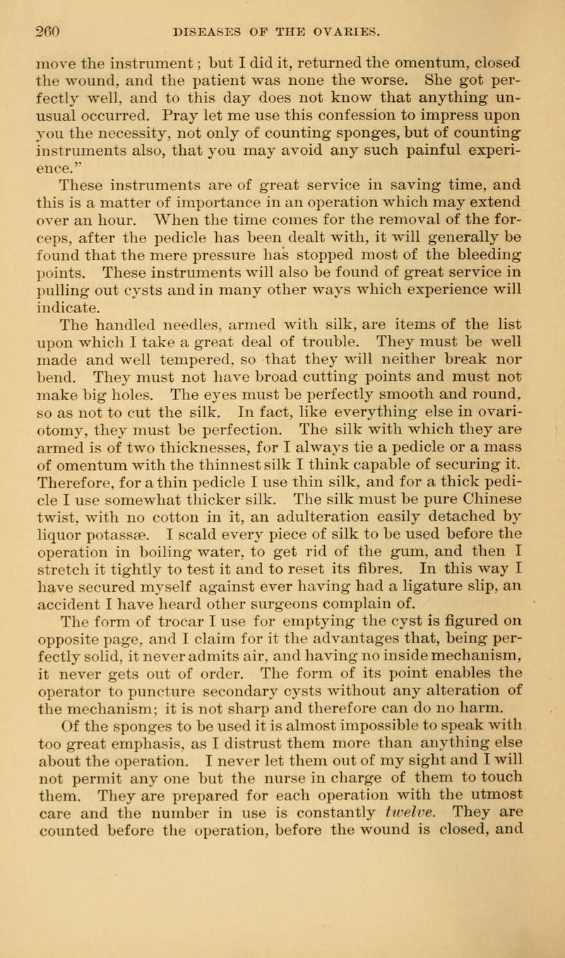 move the instrument; but I did it, returned the omentum, closed the wound, and the patient was none the worse. She got per- fectly well, and to this day does not know that anything un- usual occurred. Pray let me use this confession to impress upon you the necessity, not only of counting sponges, but of counting instruments also, that you may avoid any such painful experi- ence.'* These instruments are of great service in saving time, and this is a matter of importance in an operation which may extend over an hour. When the time comes for the removal of the for- ceps, after the pedicle has been dealt with, it will generally be found that the mere pressure has stopped most of the bleeding points. These instruments will also be found of great service in pulling out cysts and in many other ways which experience will indicate. The handled needles, armed with silk, are items of the list upon which I take a great deal of trouble. They must be well made and well tempered, so that they will neither break nor bend. They must not have broad cutting points and must not make big holes. The eyes must be perfectly smooth and round, so as not to cut the silk. In fact, like everything else in ovari- otomy, they must be perfection. The silk with which they are armed is of two thicknesses, for I always tie a pedicle or a mass of omentum with the thinnest silk I think capable of securing it. Therefore, for a thin pedicle I use thin silk, and for a thick pedi- cle I use somewhat thicker silk. The silk must be pure Chinese twist, with no cotton in it, an adulteration easily detached by liquor potassse. I scald every piece of silk to be used before the operation in boiling water, to get rid of the gum, and then I stretch it tightly to test it and to reset its fibres. In this way I have secured myself against ever having had a ligature slip, an accident I have heard other surgeons complain of. The form of trocar I use for emptying the cyst is figured on opposite page, and I claim for it the advantages that, being per- fectly solid, it never admits air, and having no inside mechanism, it never gets out of order. The form of its point enables the operator to puncture secondary cysts without any alteration of the mechanism; it is not sharp and therefore can do no harm. Of the sponges to be used it is almost impossible to speak with too great emphasis, as I distrust them more than anything else about the operation. I never let them out of my sight and I will not permit any one but the nurse in cliarge of them to touch them. They are prepared for each operation with the utmost care and the number in use is constantly twelve. They are counted before the operation, before the wound is closed, and