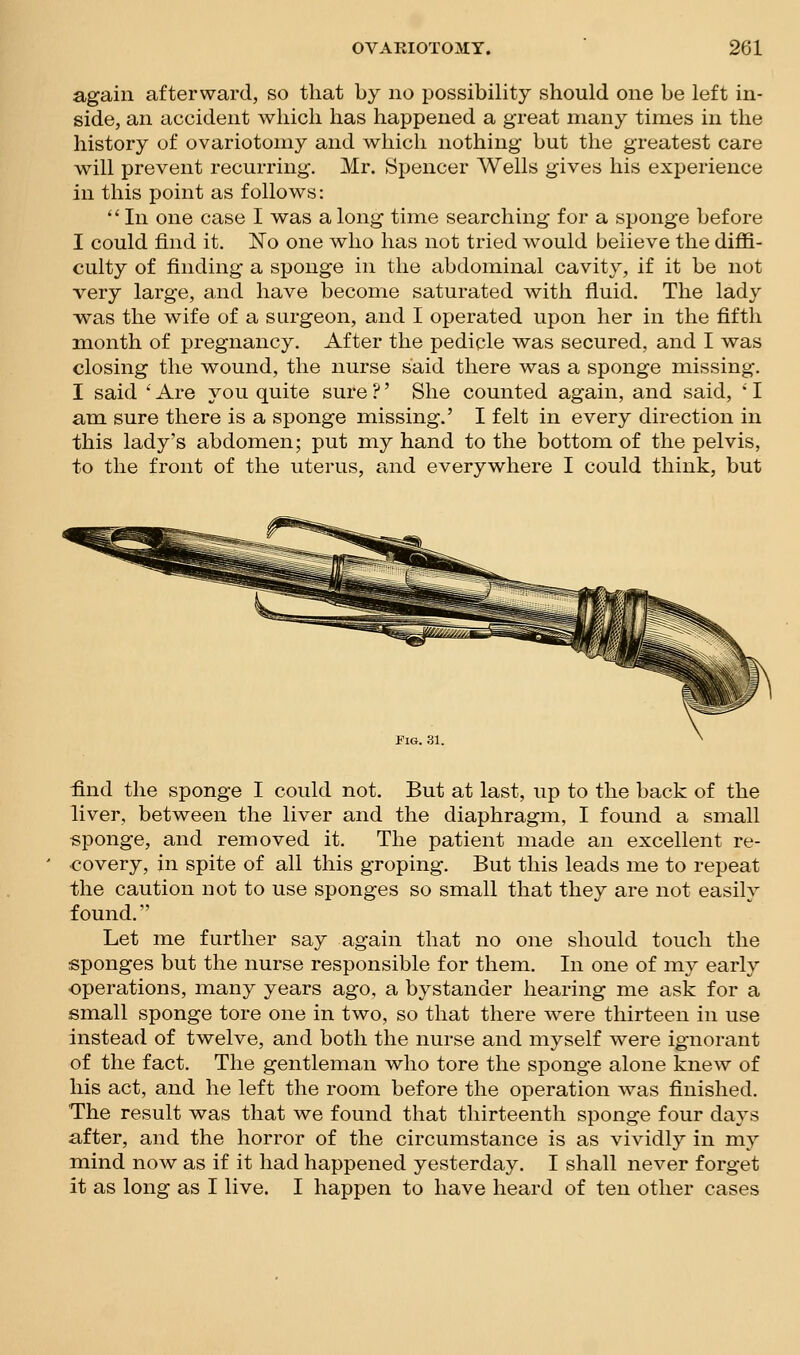 again afterward, so that by no possibility should one be left in- side, an accident which has happened a great many times in the history of ovariotomy and which nothing but the greatest care will prevent recurring. Mr. Spencer Wells gives his experience in this point as follows: '' In one case I was a long time searching for a sponge before I could find it. ISTo one who has not tried would believe the diffi- culty of finding a sponge in the abdominal cavity, if it be not very large, and have become saturated with fluid. The lady ■was the wife of a surgeon, and I operated upon her in the fifth month of pregnancy. After the pedicle was secured, and I was closing the wound, the nurse said there was a sponge missing. I said  Are you quite sure ?' She counted again, and said, * I am sure there is a sponge missing.' I felt in every direction in this lady's abdomen; put my hand to the bottom of the pelvis, to the front of the uterus, a,nd everywhere I could think, but Fig. 31. find the sponge I could not. But at last, up to the back of the liver, between the liver and the diaphragm, I found a small «ponge, and removed it. The patient made an excellent re- covery, in spite of all this groping. But this leads me to repeat the caution not to use sponges so small that they are not easily found. Let me further say again that no one should touch the sponges but the nurse responsible for them. In one of my early ■operations, many years ago, a bystander hearing me ask for a small sponge tore one in two, so that there were thirteen in use instead of twelve, and both the nurse and myself were ignorant of the fact. The gentleman who tore the sponge alone knew of his act, and he left the room before the operation was finished. The result was that we found that thirteenth sponge four days after, and the horror of the circumstance is as vividly in my mind now as if it had happened yesterday. I shall never forget it as long as I live. I happen to have heard of ten other cases