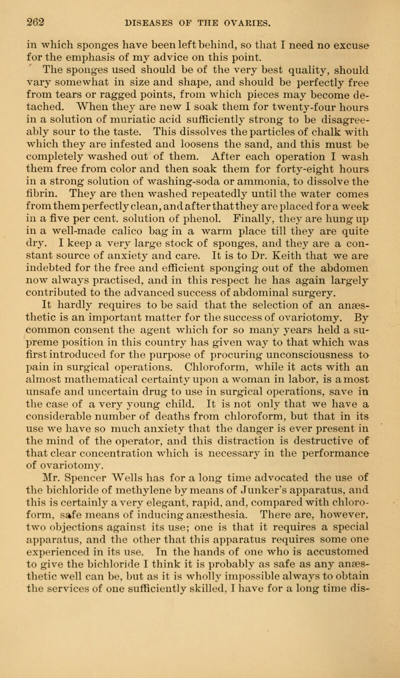 in which sponges have been left behind, so that I need no excuse for the emphasis of my advice on this point. The sponges used should be of the very best quality, should vary somewhat in size and shape, and should be perfectly free from tears or ragged points, from which pieces may become de- tached. When they are new I soak them for twenty-four hours in a solution of muriatic acid sufficiently strong to be disagree- ably sour to the taste. This dissolves the particles of chalk with which they are infested and loosens the sand, and this must be completely washed out of them. After each operation I wash them free from color and then soak them for forty-eight hours in a strong solution of washing-soda or ammonia, to dissolve the fibrin. They are then washed repeatedly until the water comes from them perfectly clean, and after that they are placed for a week in a five per cent, solution of phenol. Finally, tliey are hung up in a well-made calico bag in a warm place till they are quite dry. I keep a very large stock of sponges, and they are a con- stant source of anxiety and care. It is to Dr. Keith that we are indebted for the free and efficient sponging out of the abdomen now always practised, and in this respect he has again largely contributed to the advanced success of abdominal surgery. It hardly requires to be said that the selection of an anaes- thetic is an important matter for the success of ovariotomy. By common consent the agent which for so many years held a su- preme position in this country has given way to that which was first introduced for the purpose of procuring unconsciousness to pain in surgical operations. Chloroform, while it acts with an almost mathematical certainty upon a woman in labor, is a most unsafe and uncertain drug to use in surgical operations, save in the case of a very young child. It is not only that we have a considerable number of deaths from chloroform, but that in its use we have so much anxiety that the danger is ever present in the mind of the operator, and this distraction is destructive of that clear concentration which is necessary in the performance of ovariotomy. Mr. Spencer Wells has for a long time advocated the use of the bichloride of methylene by means of Junker's apparatus, and this is certainly a very elegant, rapid, and, compared with chloro- form, safe means of inducing ansesthesia. There are, however, two objections against its use; one is that it requires a special apparatus, and the other that this apparatus requires some one experienced in its use. In the hands of one who is accustomed to give the bichloride I think it is probably as safe as any anaes- thetic well can be, but as it is wholly impossible always to obtain the services of one sufficiently skilled, I have for a long time dis-