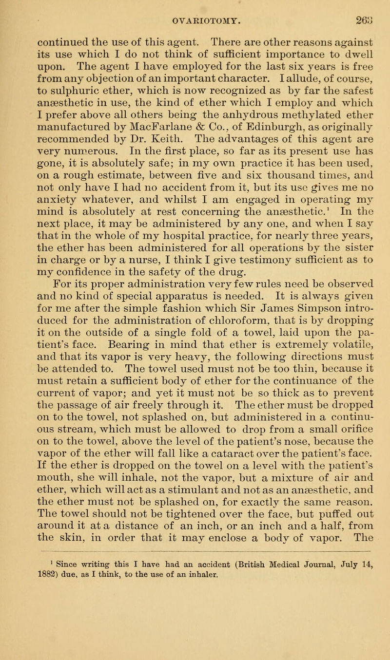 continued the use of this agent. There are other reasons against its use which I do not think of sufficient importance to dwell upon. The agent I have employed for the last six years is free from any objection of an important character. I allude, of course, to sulphuric ether, which is now recognized as by far the safest ansesthetic in use, the kind of ether which I employ and which I prefer above all others being the anhydrous methylated ether manufactured by MacFarlane & Co., of Edinburgh, as originally recommended by Dr. Keith. The advantages of this agent are very numerous. In the first place, so far as its present use has gone, it is absolutely safe; in my own practice it has been used, on a rough estimate, between five and six thousand times, and not only have I had no accident from it, but its use gives me no anxiety whatever, and whilst I am engaged in operating my mind is absolutely at rest concerning the anaesthetic.' In the next place, it may be administered by any one, and when I say that in the whole of my hospital practice, for nearly three years, the ether has been administered for all operations by the sister in charge or by a nurse, I think I give testimony sufficient as to my confidence in the safety of the drug. For its proper administration very few rules need be observed and no kind of special apparatus is needed. It is always given for me after the simple fashion which Sir James Simpson intro- duced for the administration of chloroform, that is by dropping it on the outside of a single fold of a towel, laid upon the pa- tient's face. Bearing in mind that ether is extremely volatile, and that its vapor is very heavy, the following directions must be attended to. The towel used must not be too thin, because it must retain a sufficient body of ether for the continuance of the current of vapor; and yet it must not be so thick as to prevent the passage of air freely through it. The ether must be dropped on to the towel, not splashed on, but administered in a continu- ous stream, which must be allowed to drop from a small orifice on to the towel, above the level of the patient's nose, because the vapor of the ether will fall like a cataract over the patient's face. If the ether is dropped on the towel on a level with the patient's mouth, she will inhale, not the vapor, but a mixture of air and ether, which will act as a stimulant and not as an anaesthetic, and the ether must not be splashed on, for exactly the same reason. The towel should not be tightened over the face, but puffed out around it at a distance of an inch, or an inch and a half, from the skin, in order that it may enclose a body of vapor. The ' Since writing this I have had an accident (British Medical Journal, July 14,