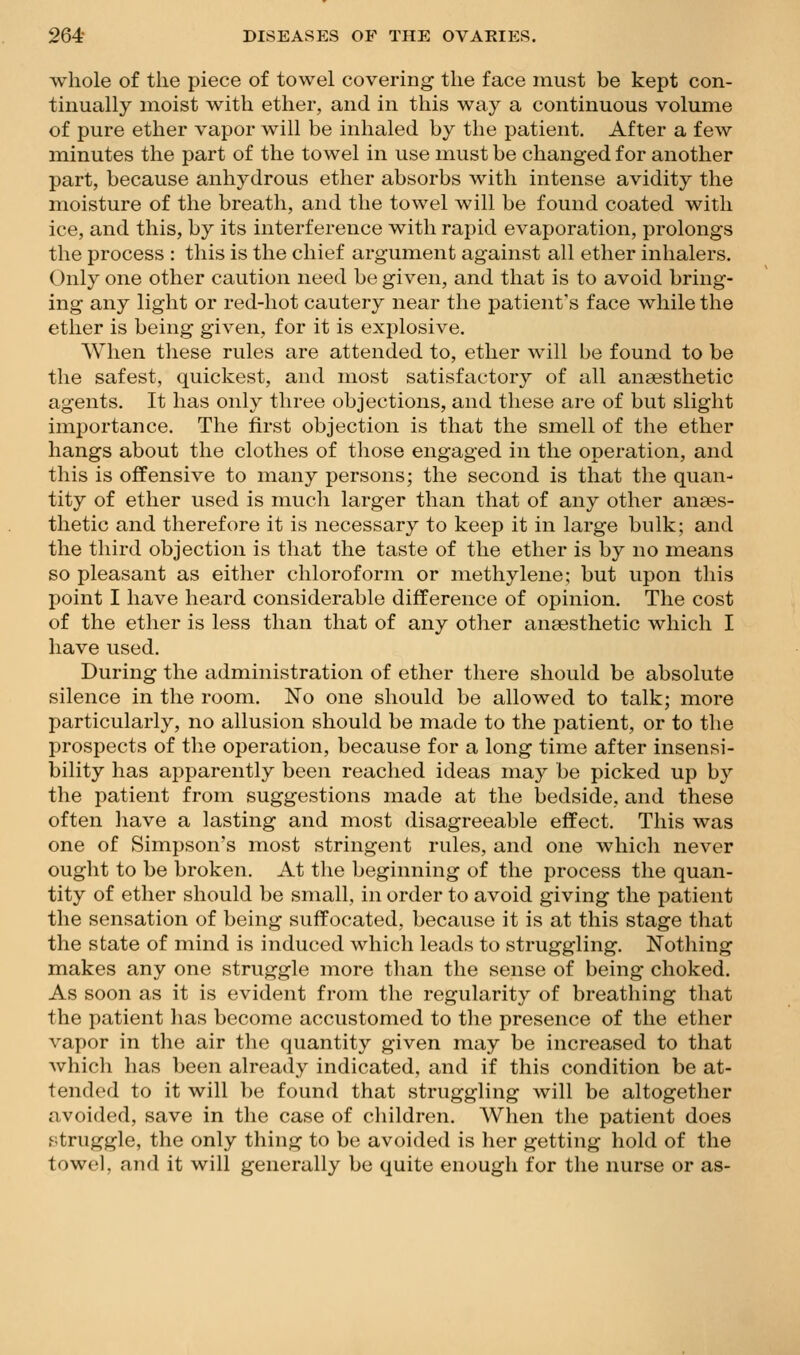 whole of the piece of towel covering the face must be kept con- tinually moist with ether, and in this way a continuous volume of pure ether vapor will be inhaled by the patient. After a few minutes the part of the towel in use must be changed for another part, because anhydrous ether absorbs with intense avidity the moisture of the breath, and the towel will be found coated with ice, and this, by its interference with rapid evaporation, prolongs the process : this is the chief argument against all ether inhalers. Only one other caution need be given, and that is to avoid bring- ing any light or red-hot cautery near the patient's face while the ether is being given, for it is explosive. When these rules are attended to, ether will be found to be the safest, quickest, and most satisfactory of all anaesthetic agents. It has only three objections, and these are of but slight importance. The first objection is that the smell of the ether hangs about the clothes of tliose engaged in the operation, and this is offensive to many persons; the second is that the quan- tity of ether used is much larger than that of any other anaes- thetic and therefore it is necessary to keep it in large bulk; and the third objection is that the taste of the ether is by no means so pleasant as either chloroform or methylene; but upon this point I have heard considerable difference of opinion. The cost of the ether is less than that of any other anaesthetic which I have used. During the administration of ether there should be absolute silence in the room. No one should be allowed to talk; more particularly, no allusion should be made to the patient, or to the prospects of the operation, because for a long time after insensi- bility has apparently been reached ideas may be picked up by the patient from suggestions made at the bedside, and these often have a lasting and most disagreeable effect. This was one of Simpson's most stringent rules, and one which never ought to be broken. At the beginning of the process the quan- tity of ether should be small, in order to avoid giving the patient the sensation of being suffocated, because it is at this stage that the state of mind is induced which leads to struggling. Notliing makes any one struggle more than the sense of being choked. As soon as it is evident from the regularity of breathing that the patient has become accustomed to the presence of the ether vapor in the air the quantity given may be increased to that Avhich has been already indicated, and if this condition be at- tended to it will be found that struggling will be altogether avoided, save in the case of children. When the patient does .';truggle, the only thing to be avoided is her getting hold of the towel, and it will generally be quite enough for the nurse or as-