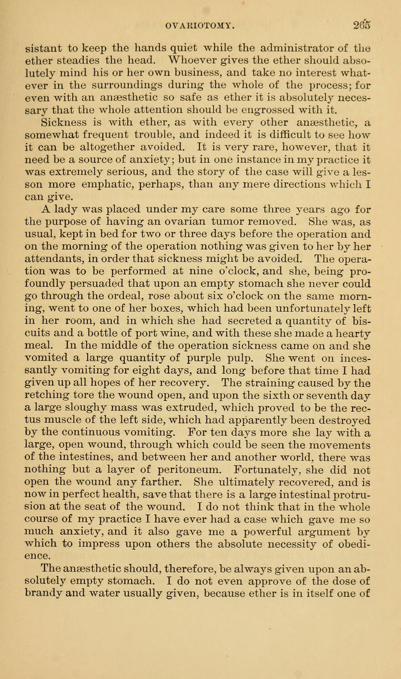 sistant to keep the hands quiet while the administrator of the ether steadies the head. Whoever gives the ether should abso- lutely mind his or her own business, and take no interest what- ever in the surroundings during the whole of the process; for even with an anaesthetic so safe as ether it is absolutely neces- sary that the whole attention should be engrossed with it. Sickness is with ether, as with every other anaesthetic, a somewhat frequent trouble, and indeed it is difficult to see how it can be altogether avoided. It is very rare, however, that it need be a source of anxiety; but in one instance in my practice it was extremely serious, and the story of the case will give a les- son more emphatic, perhaps, than any mere directions which I can give. A lady was placed under my care some three years ago for the purpose of having an ovarian tumor removed. She was, as usual, kept in bed for two or three days before the operation and on the morning of the operation nothing was given to her by her attendants, in order that sickness might be avoided. The opera- tion was to be performed at nine o'clock, and she, being pro- foundly persuaded that upon an empty stomach she never could go through the ordeal, rose about six o'clock on the same morn- ing, went to one of her boxes, which had been unfortunately left in her room, and in which she had secreted a quantity of bis- cuits and a bottle of port wine, and with these she made a hearty meal. In the middle of the operation sickness came on and she vomited a large quantity of purple pulp. She went on inces- santly vomiting for eight days, and long before that time I had given up all hopes of her recovery. The straining caused by the retching tore the wound open, and upon the sixth or seventh day a large sloughy mass was extruded, which proved to be the rec- tus muscle of the left side, which had apparently been destroyed by the continuous vomiting. For ten days more she lay with a large, open wound, through which could be seen the movements of the intestines, and between her and another world, there was nothing but a layer of peritoneum. Fortunately, she did not open the wound any farther. She ultimately recovered, and is now in perfect health, save that there is a large intestinal protru- sion at the seat of the wound. I do not think that in the whole course of my practice I have ever had a case which gave me so nmch anxiety, and it also gave me a powerful argument by which to impress upon others the absolute necessity of obedi- ence. The anaesthetic should, therefore, be always given upon an ab- solutely empty stomach. I do not even approve of the dose of brandy and water usually given, because ether is in itself one of