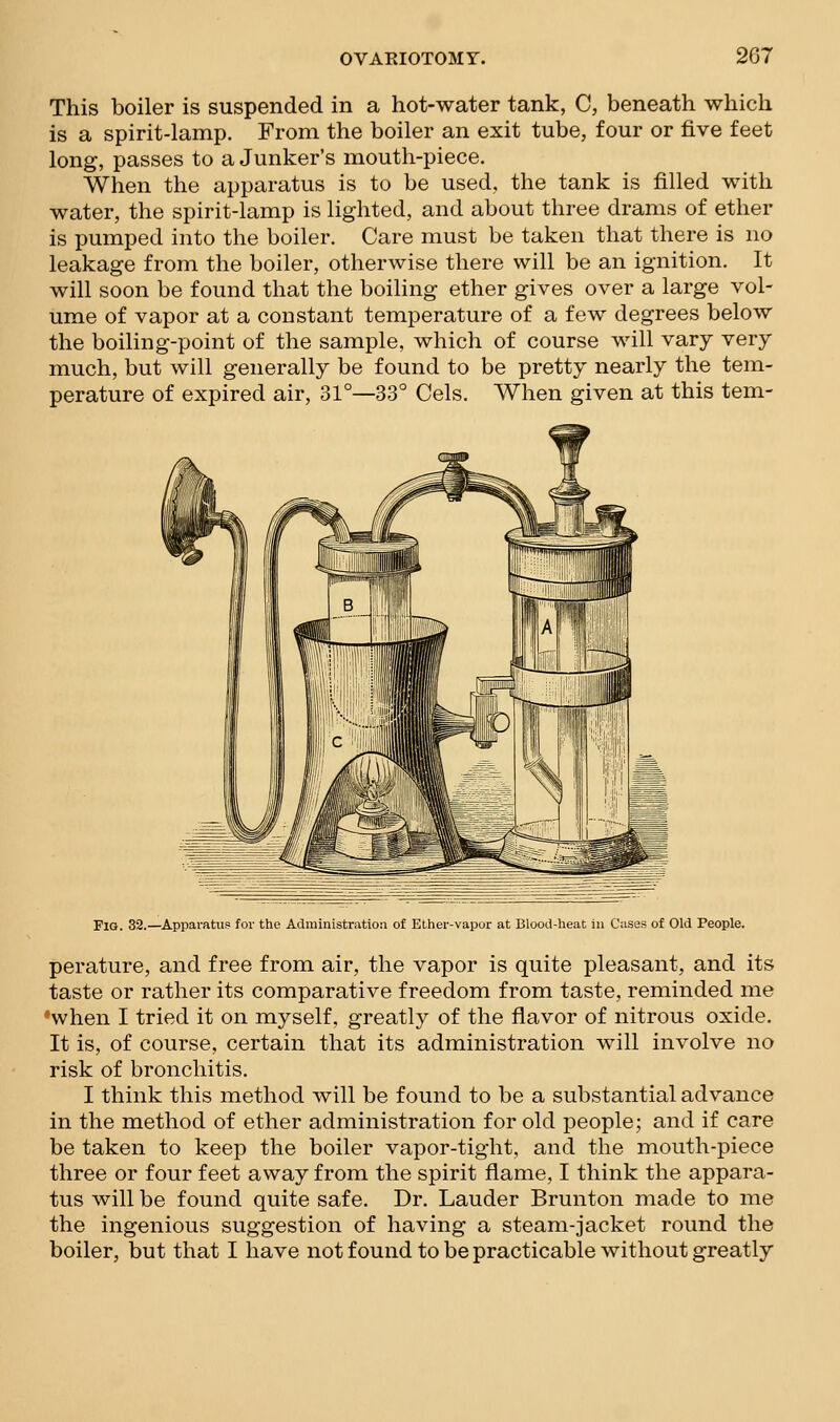 This boiler is suspended in a hot-water tank, C, beneath which is a spirit-lamp. From the boiler an exit tube, four or five feet long, passes to a Junker's mouth-piece. When the apparatus is to be used, the tank is filled with water, the spirit-lamp is lighted, and about three drams of ether is pumped into the boiler. Care must be taken that there is no leakage from the boiler, otherwise there will be an ignition. It will soon be found that the boiling ether gives over a large vol- ume of vapor at a constant temperature of a few degrees below the boiling-point of the sample, which of course will vary very much, but will generally be found to be pretty nearly the tem- perature of expired air, 31°—33° Cels. When given at this tern- Fig. 32.—Appai-atus? for the Administration of Ether-vapor at Blood-heat in Cases of Old People. perature, and free from air, the vapor is quite pleasant, and its taste or rather its comparative freedom from taste, reminded me •when I tried it on myself, greatly of the flavor of nitrous oxide. It is, of course, certain that its administration will involve no risk of bronchitis. I think this method will be found to be a substantial advance in the method of ether administration for old people; and if care be taken to keep the boiler vapor-tight, and the mouth-piece three or four feet away from the spirit flame, I think the appara- tus will be found quite safe. Dr. Lauder Brunton made to me the ingenious suggestion of having a steam-jacket round the boiler, but that I have not found to be practicable without greatly