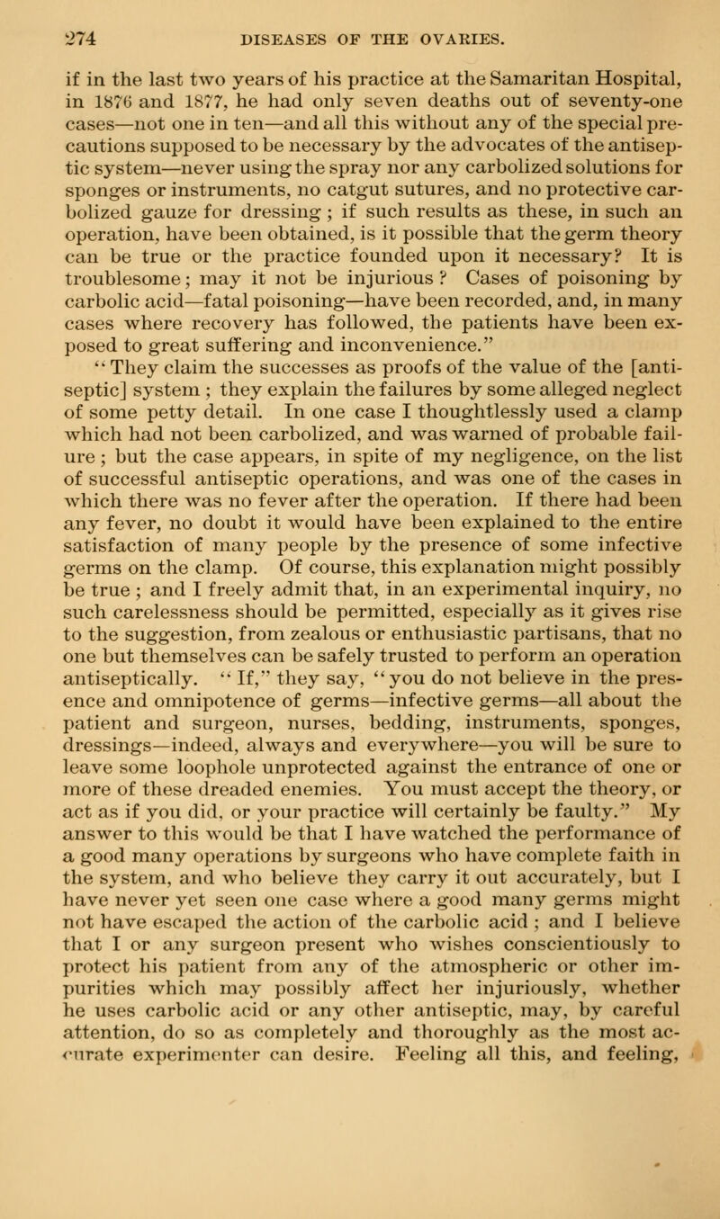 if in the last two years of his practice at the Samaritan Hospital, in 1876 and 1877, he had only seven deaths out of seventy-one cases—not one in ten—and all this without any of the special pre- cautions supposed to be necessary by the advocates of the antisep- tic system—never using the spray nor any carbolized solutions for sponges or instruments, no catgut sutures, and no protective car- bolized gauze for dressing ; if such results as these, in such an operation, have been obtained, is it possible that the germ theory can be true or the practice founded upon it necessary? It is troublesome; may it not be injurious ? Cases of poisoning by carbolic acid—fatal poisoning—have been recorded, and, in many cases where recovery has followed, the patients have been ex- posed to great suffering and inconvenience.  They claim the successes as proofs of the value of the [anti- septic] system ; they explain the failures by some alleged neglect of some petty detail. In one case I thoughtlessly used a clamp which had not been carbolized, and was warned of probable fail- ure ; but the case appears, in spite of my negligence, on the list of successful antiseptic operations, and was one of the cases in which there was no fever after the operation. If there had been any fever, no doubt it would have been explained to the entire satisfaction of many people by the presence of some infective germs on the clamp. Of course, this explanation might possibly be true ; and I freely admit that, in an experimental inquiry, no such carelessness should be permitted, especiall}'' as it gives rise to the suggestion, from zealous or enthusiastic partisans, that no one but themselves can be safely trusted to perform an operation antiseptically. '* If, they say, you do not believe in the pres- ence and omnipotence of germs—infective germs—all about the patient and surgeon, nurses, bedding, instruments, sponges, dressings—indeed, always and everywhere—you will be sure to leave some loophole unprotected against the entrance of one or more of these dreaded enemies. You must accept the theory, or act as if you did, or your practice will certainly be faulty. My answer to this would be that I have watched the performance of a good many operations by surgeons who have complete faith in the system, and who believe they carry it out accurately, but I have never yet seen one case where a good many germs might not have escaped the action of the carbolic acid ; and I believe that I or any surgeon present who wishes conscientiously to protect his patient from any of the atmospheric or other im- purities which may possibly affect her injuriously, whether he uses carbolic acid or any other antiseptic, may, by careful attention, do so as completely and thoroughly as the most ac- <Mirate experimenter can desire. Feeling all this, and feeling,