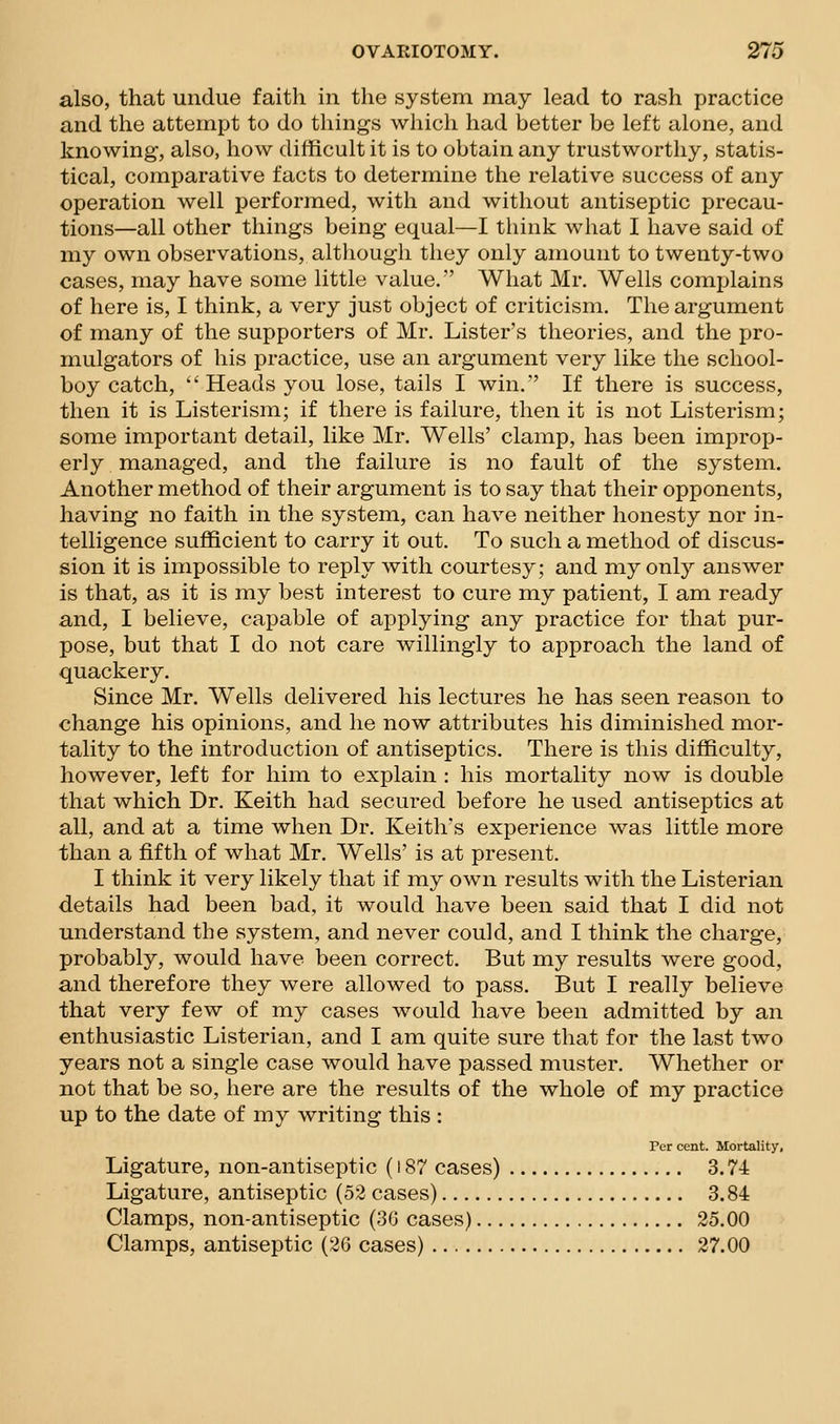 also, that undue faith in the system may lead to rash practice and the attempt to do things which had better be left alone, and knowing, also, how difficult it is to obtain any trustworthy, statis- tical, comparative facts to determine the relative success of any operation well performed, with and without antiseptic precau- tions—all other things being equal—I think what I have said of my own observations, altliough they only amount to twenty-two cases, may have some little value.' What Mr. Wells complains of here is, I think, a very just object of criticism. The argument of many of the supporters of Mr. Lister's theories, and the pro- mulgators of his practice, use an argument very like the school- boy catch, Heads you lose, tails I win. If there is success, then it is Listerism; if there is failure, then it is not Listerism; some important detail, like Mr. Wells' clamp, has been improp- erly managed, and the failure is no fault of the system. Another method of their argument is to say that their opponents, having no faith in the system, can have neither honesty nor in- telligence sufficient to carry it out. To such a method of discus- sion it is impossible to reply with courtesy; and my only answer is that, as it is my best interest to cure my patient, I am ready and, I believe, capable of applying any practice for that pur- pose, but that I do not care willingly to approach the land of quackery. Since Mr. Wells delivered his lectures he has seen reason to change his opinions, and he now attributes his diminished mor- tality to the introduction of antiseptics. There is this difficulty, however, left for him to explain : his mortality now is double that which Dr. Keith had secured before he used antiseptics at all, and at a time when Dr. Keith's experience was little more than a fifth of what Mr. Wells' is at present. I think it very likely that if my own results with the Listerian details had been bad, it would have been said that I did not understand the system, and never could, and I think the charge, probably, would have been correct. But my results were good, and therefore they were allowed to pass. But I really believe that very few of my cases would have been admitted by an enthusiastic Listerian, and I am quite sure that for the last two years not a single case would have passed muster. Whether or not that be so, here are the results of the whole of my practice up to the date of my writing this : Per cent. Mortality, Ligature, non-antiseptic (187 cases) 3.74 Ligature, antiseptic (52 cases) 3.84 Clamps, non-antiseptic (30 cases) 25.00 Clamps, antiseptic (26 cases) 27.00