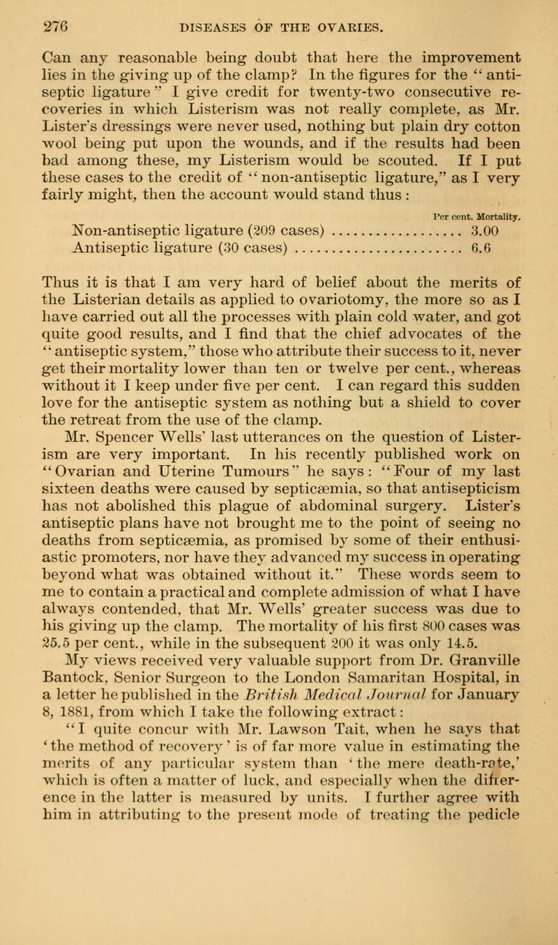 Can any reasonable being doubt that here the improvement lies in the giving up of the clamp? In the figures for the '' anti- septic ligature I give credit for twenty-two consecutive re- coveries in which Listerism was not really complete, as Mr. Lister's dressings were never used, nothing but plain dry cotton wool being put upon the wounds, and if the results had been bad among these, my Listerism would be scouted. If I put these cases to the credit of •' non-antiseptic ligature, as I very fairly might, then the account would stand thus : Per cent. Mortality. Non-antiseptic ligature (209 cases) 3.00 Antiseptic ligature (30 cases) 6.6 Thus it is that I am very hard of belief about the merits of the Listerian details as applied to ovariotomy, the more so as I have carried out all the processes with plain cold water, and got quite good results, and I find that the chief advocates of the antiseptic system, those who attribute their success to it, never get their mortality lower than ten or twelve per cent., whereas without it I keep under five per cent. I can regard this sudden love for the antiseptic system as nothing but a shield to cover the retreat from the use of the clamp. Mr. Spencer Wells* last utterances on the question of Lister- ism are very important. In his recently published work on ''Ovarian and Uterine Tumours he says: Four of my last sixteen deaths were caused by septicaemia, so that antisepticism has not abolished this plague of abdominal surgery. Lister s antiseptic plans have not brought me to the point of seeing no deaths from septicaemia, as promised by some of their enthusi- astic promoters, nor have they advanced my success in operating beyond what was obtained without it. These words seem to me to contain a practical and complete admission of what I have always contended, that Mr. Wells' greater success was due to his giving up the clamp. The mortality of his first 800 cases was 25.5 per cent., while in the subsequent 200 it was only 14.5. My views received very valuable support from Dr. Granville Bantock, Senior Surgeon to the London Samaritan Hospital, in a letter he published in the British Medical Journal for January 8, 1881, from which I take the following extract: I quite concur with Mr. Lawson Tait, when he says that ' the method of recovery' is of far more value in estimating the merits of any particular system than ' the mere death-rate,' which is often a matter of luck, and especially when the difrer- ence in the latter is measured by units, I further agree with him in attributing to the present mode of treating the pedicle