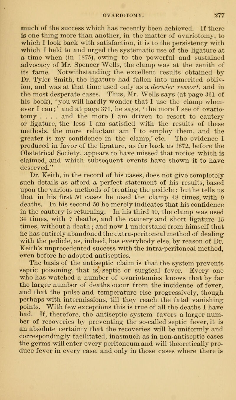 much of the success which has recently been achieved. If there is one thing more than another, in the matter of ovariotomy, to which I look back with satisfaction, it is to the persistency with which I held to and urged the systematic use of the ligature at a time when (in ib75), owing to the powerful and sustained advocacy of Mr. Spencer Wells, the clamp was at the zenith of its fame. Notwithstanding the excellent results obtained by Dr. Tjder Smith, the ligature had fallen into unmerited obliv- ion, and was at that time used only as a dernier ressort, and in the most desperate cases. Thus, Mr. Wells says (at page 301 of his book), • you will hardly wonder that I use the clamp when- ever I can;' and at page 371, he says, ' the more I see of ovario- tomy .... and the more I am driven to resort to cautery or ligature, the less I am satisfied with the results of these methods, the more reluctant am I to employ them, and the greater is my confidence in the clamp,' etc. The evidence I produced in favor of the ligature, as far back as 1872, before the Obstetrical Society, appears to have missed that notice which is claimed, and which subsequent events have shown it to have deserved. Dr. Keith, in the record of his cases, does not give completely such details as afford a perfect statement of his results, based upon the various methods of treating the pedicle ; but he tells us that in his first 50 cases he used the clamp 48 times, with 9 deaths. In his second 50 he merely indicates that his confidence in the cautery is returning. In his third 50, the clamp was used 34 times, with 7 deaths, and the cautery and short ligature 15 times, without a death ; and now I understand from himself that he has entirely abandoned the extra-peritoneal method of dealing with the pedicle, as, indeed, has everybody else, by reason of Dr. Keith's unprecedented success with the intra-peritoneal method, even before he adopted antiseptics. The basis of the antiseptic claim is that the system prevents septic poisoning, that is* septic or surgical fever. Every one who has watched a number of ovariotomies knows that by far the larger number of deaths occur from the incidence of fever, and that the pulse and temperature rise progressively, though perhaps with intermissions, till they reach the fatal vanishing points. With few exceptions this is true of all the deaths I have had. If, therefore, the antiseptic system favors a larger num- ber of recoveries by preventing the so-called septic fever, it is an absolute certainty that the recoveries will be uniformly and correspondingly facilitated, inasmuch as in non-antiseptic cases the germs will enter every peritoneum and will theoretically pro- duce fever in every case, and only in those cases where there is