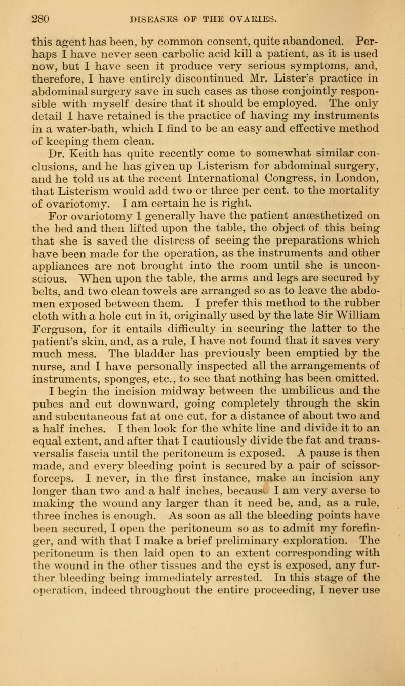 this agent has been, by common consent, quite abandoned. Per- haps I have never seen carbolic acid kill a patient, as it is used now, but I have seen it produce very serious symptoms, and, therefore, I have entirely discontinued Mr. Lister's practice in abdominal surgery save in such cases as those conjointly respon- sible with myself desire that it should be employed. The only detail I have retained is the practice of having my instruments in a water-bath, which I find to be an easy and effective method of keeping them clean. Dr. Keith has quite recently come to somewhat similar con- clusions, and he has given up Listerism for abdominal surgery, and he told us at the recent International Congress, in London, that Listerism would add two or three per cent, to the mortality of ovariotomy. I am certain he is right. For ovariotomy I generally have the patient ansesthetized on the bed and then lifted upon the table, the object of this being that she is saved the distress of seeing the preparations which have been made for the operation, as the instruments and other appliances are not brought into the room until she is uncon- scious. When upon the table, the arms and legs are secured by belts, and two clean towels are arranged so as to leave the abdo- men exposed between them. I prefer this method to the rubber cloth with a hole cut in it, originally used by the late Sir William Ferguson, for it entails difficulty in securing the latter to the patient's skin, and, as a rule, I have not found that it saves very much mess. The bladder has previously been emptied by the nurse, and I have personally inspected all the arrangements of instruments, sponges, etc., to see that nothing has been omitted. I begin the incision midway between the umbilicus and the pubes and cut downward, going completely through the skin and subcutaneous fat at one cut, for a distance of about two and a half inches. I then look for the white line and divide it to an equal extent, and after that I cautiously divide the fat and trans- versalis fascia until the peritoneum is exposed. A pause is then made, and every bleeding point is secured by a pair of scissor- forceps. I never, in the first instance, make an incision any longer than two and a half inches, because I am very averse to making the wound any larger than it need be, and, as a rule, three inches is enough. As soon as all the bleeding points have been secured, I open the peritoneum so as to admit my forefin- ger, and with that I make a brief preliminary exploration. The peritoneum is then laid open to an extent corresponding with the wound in the other tissues and the cyst is exposed, any fur- ther l>leeding being immediately arrested. In this stage of the operation, indeed throughout the entire proceeding, I never use