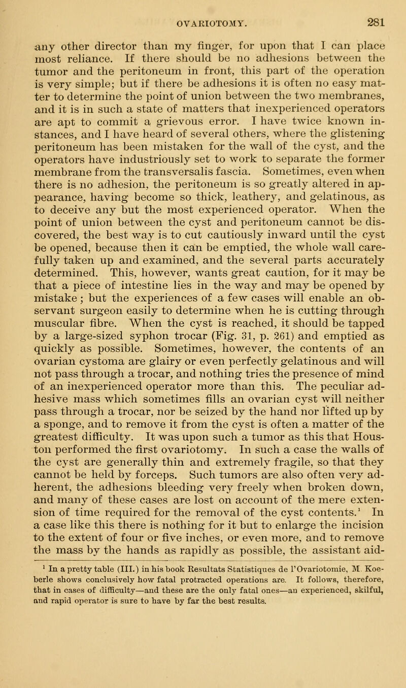 any other director than my finger, for upon that I can place most reliance. If there should be no adhesions between the tumor and the peritoneum in front, this part of the operation is very simple; but if there be adhesions it is often no easy mat- ter to determine the point of union between the two membranes, and it is in such a state of matters that inexperienced operators are apt to commit a grievous error. I have twice known in- stances, and I have heard of several others, where the glistening peritoneum has been mistaken for the wall of the cyst, and the operators have industriously set to work to separate the former membrane from the transversalis fascia. Sometimes, even when there is no adhesion, the peritoneum is so greatly altered in ap- pearance, having become so thick, leathery, and gelatinous, as to deceive any but the most experienced operator. When the point of union between the cyst and peritoneum cannot be dis- covered, the best way is to cut cautiously inward until the cyst be opened, because then it can be emptied, the whole wall care- fully taken up and examined, and the several parts accurately determined. This, however, wants great caution, for it may be that a piece of intestine lies in the way and may be opened by mistake; but the experiences of a few cases will enable an ob- servant surgeon easily to determine when he is cutting through muscular fibre. When the cyst is reached, it should be tapped by a large-sized syphon trocar (Fig, 31, p. 261) and emptied as quickly as possible. Sometimes, however, the contents of an ovarian cystoma are glairy or even perfectly gelatinous and will not pass through a trocar, and nothing tries the presence of mind of an inexperienced operator more than this. The peculiar ad- hesive mass which sometimes fills an ovarian cyst will neither pass through a trocar, nor be seized by the hand nor lifted up by a sponge, and to remove it from the cyst is often a matter of the greatest difficulty. It was upon such a tumor as this that Hous- ton performed the first ovariotomy. In such a case the walls of the cyst are generally thin and extremely fragile, so that they cannot be held by forceps. Such tumors are also often very ad- herent, the adhesions bleeding very freely when broken down, and many of these cases are lost on account of the mere exten- sion of time required for the removal of the cyst contents.' In a case like this there is nothing for it but to enlarge the incision to the extent of four or five inches, or even more, and to remove the mass by the hands as rapidly as possible, the assistant aid- ' In a pretty table (III.) in his book Resultats Statistiques de rOvariotomie, M. Koe- berle shows conclusively how fatal protracted operations are. It follows, therefore, that in cases of difficulty—and these are the onlj' fatal ones—an experienced, skilful, and rapid operator is sure to have by far the best results.