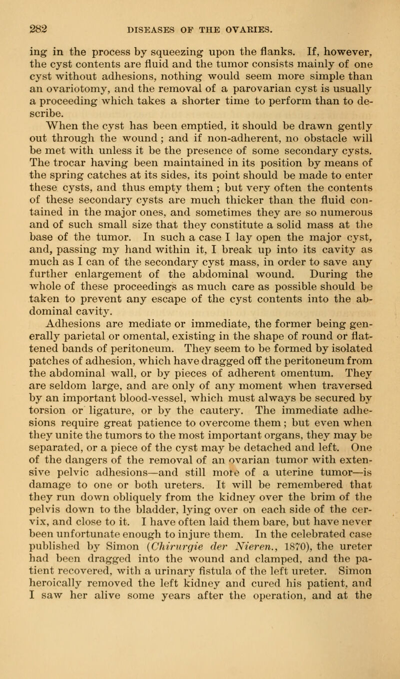 ing in the process by squeezing upon the flanks. If, however, the cyst contents are fluid and the tumor consists mainly of one cyst without adhesions, nothing would seem more simple than an ovariotomy, and the removal of a parovarian cyst is usually a proceeding which takes a shorter time to perform than to de- scribe. When the cyst has been emptied, it should be drawn gently out through the wound; and if non-adherent, no obstacle will be met with unless it be the presence of some secondary cysts. The trocar having been maintained in its position by means of the spring catches at its sides, its point should be made to enter these cysts, and thus empty them ; but very often the contents of these secondary cysts are much thicker than the fluid con- tained in the major ones, and sometimes they are so numerous and of such small size that they constitute a solid mass at the base of the tumor. In such a case I lay open the major cyst, and, passing my hand within it, I break up into its cavity as much as I can of the secondary cyst mass, in order to save any further enlargement of the abdominal wound. During the whole of these proceedings as much care as possible should be taken to prevent any escape of the cyst contents into the ab- dominal cavity. Adhesions are mediate or immediate, the former being gen- erally parietal or omental, existing in the shape of round or flat- tened bands of peritoneum. They seem to be formed by isolated patches of adhesion, which have dragged off the peritoneum from the abdominal wall, or by pieces of adherent omentum. They are seldom large, and are only of any moment when traversed by an important blood-vessel, which must always be secured by torsion or ligature, or by the cautery. The immediate adhe- sions require great patience to overcome them; but even when they unite the tumors to the most important organs, they may be separated, or a piece of the cyst may be detached and left. One of the dangers of the removal of an ovarian tumor with exten- sive pelvic adhesions—and still more of a uterine tumor—is damage to one or both ureters. It will be remembered that they run down obliquely from the kidney over the brim of the pelvis down to the bladder, lying over on each side of the cer- vix, and close to it. I have often laid them bare, but have never been unfortunate enough to injure them. In the celebrated case published by Simon {Chirurgie der Nieren., 1S70), the ureter had been dragged into the wound and clamped, and the pa- tient recovered, with a urinary fistula of the left ureter. Simon heroically removed the left kidney and cured his patient, and I saw her alive some years after the operation, and at the