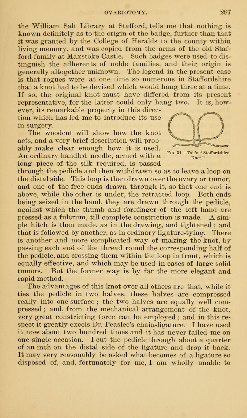the William Salt Library at Stafford, tells me that nothing is known definitely as to the origin of the badge, further than that it was granted by the College of Heralds to the county within living memory, and was copied from the arms of the old Staf- ford family at Maxstoke Castle. Such badges were used to dis- tinguish the adherents of noble families, and their origin is generally altogether unknown. The legend in the present case is that rogues were at one time so numerous in Staffordshire that a knot had to be devised which would hang three at a time. If so, the original knot must have differed from its present representative, for the latter could only hang two. It is, how- ever, its remarkable property in this direc- ..^5=-^ tion which has led me to introduce its use ^^^\ f^^\ in surgery. f | f | The woodcut will show how the knot \w i I ^^/ acts, and a very brief description will prob- J^^^^^^^r__ ably make clear enough how it is used. ^^^^'^ , T 1 111 n 1 ^J^ Fig. 34.—Tait's  Staffordshire An ordmary-handled needle, armed with a Knot. long piece of the silk required, is passed through the pedicle and then withdrawn so as to leave a loop on the distal side. This loop is then drawn over the ovary or tumor, and one of the free ends drawn through it, so that one end is above, while the other is under, the retracted loop. Both ends being seized in the hand, they are drawn through the pedicle, against which the thumb and forefinger of the left hand are pressed as a fulcrum, till complete constriction is made. A sim- ple hitch is then made, as in the drawing, and tightened ; and that is followed by another, as in ordinary ligature-tying. There is another and more complicated way of making the knot, by passing each end of the thread round the corresponding half of the pedicle, and crossing them within the loop in front, which is equally effective, and which may be used in cases of large solid tumors. But the former way is by far the more elegant and rapid method. The advantages of this knot over all others are that, while it ties the pedicle in two halves, these halves are compressed really into one surface ; the two halves are equally well com- pressed ; and, from the mechanical arrangement of the knot, very great constricting force can be employed ; and in this re- spect it greatly excels Dr. Peaslee's chain-ligature. I have used it now about two hundred times and it has never failed me on one single occasion. I cut the pedicle through about a quarter of an inch on the distal side of the ligature and drop it back. It may very reasonably be asked what becomes of a ligature so disposed of, and, fortunately for me, I am wholly unable to