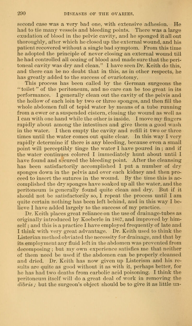 second case was a very bad one, Avith extensive adhesion. He had to tie many vessels and bleeding points. There was a large exudation of blood in the pelvic cavity, and he sponged it all out thoroughly, after which he closed up the external wound, and his patient recovered without a single bad symptom. From this time he adopted the principle of never closing an external wound till he had controlled all oozing of blood and made sure that the peri- toneal cavity was dry and clean. I have seen Dr. Keith do this, and there can be no doubt that in this, as in other respects, he has greatly added to the success of ovariotomy. This process has been called by the German surgeons the ''toilet  of the peritoneum, and no care can be too great in its performance. I generally clean out the cavity of the pelvis and the hollow of each loin by two or three sponges, and then fill the whole abdomen full of tepid water by means of a tube running from a ewer or a suspended cistern, closing the wound as well as I can with one hand while the other is inside. I move my fingers rapidly about among the intestines and give them a good wash in the water. I then empty the cavity and refill it two or three times until the water comes out quite clear. In this way I very rapidly determine if there is any bleeding, because even a small point will perceptibly tinge the water I have poured in ; and if the water continues colored I immediately hunt about until I have found and s Jcured the bleeding point. After the cleansing has been satisfactorily accomplished I put a number of dry sponges down in the pelvis and over each kidney and then pro- ceed to insert the sutures in the wound. By the time this is ac- complished the dry sponges have soaked up all the water, and the peritoneum is generally found quite clean and dry. But if it should not be satisfactorily so, I repeat the process until I am quite certain nothing has been left behind, and in this way I be- lieve I have added largely to the success of my practice. Dr. Keith places great reliance on the use of drainage-tubes as originally introduced by Koeberle in 18G7, and improved by him- self ; and this is a practice I have employed frequently of late and I think with very great advantage. Dr. Keith used to think the Listerian method obviated the necessity for drainage, and that by its employment any fluid left in the abdomen was prevented from decomposing ; but my own experience satisfies me that neither of them need be used if the abdomen can be properly cleansed and dried. Dr. Keith has now given up Listerism and his re- sults are quite as good without it as with it, perhaps better, for he has had two deaths from carbolic acid poisoning. I think the peritoneum itself will do a great deal of work in removing the debris ; but the surgeon's object should be to give it as little un-